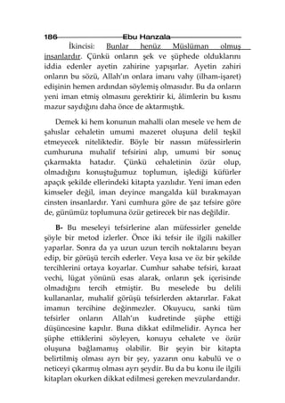 186                     Ebu Hanzala
        İkincisi: Bunlar    henüz     Müslüman      olmuş
insanlardır. Çünkü onların şek ve şüphede olduklarını
iddia edenler ayetin zahirine yapışırlar. Ayetin zahiri
onların bu sözü, Allah’ın onlara imanı vahy (ilham-işaret)
edişinin hemen ardından söylemiş olmasıdır. Bu da onların
yeni iman etmiş olmasını gerektirir ki, âlimlerin bu kısmı
mazur saydığını daha önce de aktarmıştık.

    Demek ki hem konunun mahalli olan mesele ve hem de
şahıslar cehaletin umumi mazeret oluşuna delil teşkil
etmeyecek niteliktedir. Böyle bir nassın müfessirlerin
cumhuruna muhalif tefsirini alıp, umumi bir sonuç
çıkarmakta hatadır. Çünkü cehaletinin özür olup,
olmadığını konuştuğumuz toplumun, işlediği küfürler
apaçık şekilde ellerindeki kitapta yazılıdır. Yeni iman eden
kimseler değil, iman deyince mangalda kül bırakmayan
cinsten insanlardır. Yani cumhura göre de şaz tefsire göre
de, günümüz toplumuna özür getirecek bir nas değildir.

    B- Bu meseleyi tefsirlerine alan müfessirler genelde
şöyle bir metod izlerler. Önce iki tefsir ile ilgili nakiller
yaparlar. Sonra da ya uzun uzun tercih noktalarını beyan
edip, bir görüşü tercih ederler. Veya kısa ve öz bir şekilde
tercihlerini ortaya koyarlar. Cumhur sahabe tefsiri, kıraat
vechi, lügat yönünü esas alarak, onların şek içerisinde
olmadığını tercih etmiştir. Bu meselede bu delili
kullananlar, muhalif görüşü tefsirlerden aktarırlar. Fakat
imamın tercihine değinmezler. Okuyucu, sanki tüm
tefsirler onların Allah’ın kudretinde şüphe ettiği
düşüncesine kapılır. Buna dikkat edilmelidir. Ayrıca her
şüphe ettiklerini söyleyen, konuyu cehalete ve özür
oluşuna bağlamamış olabilir. Bir şeyin bir kitapta
belirtilmiş olması ayrı bir şey, yazarın onu kabulü ve o
neticeyi çıkarmış olması ayrı şeydir. Bu da bu konu ile ilgili
kitapları okurken dikkat edilmesi gereken mevzulardandır.
 