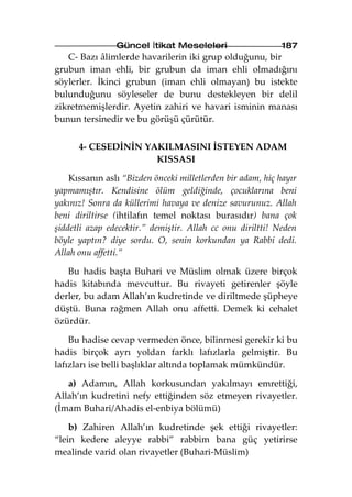 Güncel İtikat Meseleleri                    187
   C- Bazı âlimlerde havarilerin iki grup olduğunu, bir
grubun iman ehli, bir grubun da iman ehli olmadığını
söylerler. İkinci grubun (iman ehli olmayan) bu istekte
bulunduğunu söyleseler de bunu destekleyen bir delil
zikretmemişlerdir. Ayetin zahiri ve havari isminin manası
bunun tersinedir ve bu görüşü çürütür.


      4- CESEDİNİN YAKILMASINI İSTEYEN ADAM
                     KISSASI

    Kıssanın aslı “Bizden önceki milletlerden bir adam, hiç hayır
yapmamıştır. Kendisine ölüm geldiğinde, çocuklarına beni
yakınız! Sonra da küllerimi havaya ve denize savurunuz. Allah
beni diriltirse (ihtilafın temel noktası burasıdır) bana çok
şiddetli azap edecektir.” demiştir. Allah cc onu diriltti! Neden
böyle yaptın? diye sordu. O, senin korkundan ya Rabbi dedi.
Allah onu affetti.”

   Bu hadis başta Buhari ve Müslim olmak üzere birçok
hadis kitabında mevcuttur. Bu rivayeti getirenler şöyle
derler, bu adam Allah’ın kudretinde ve diriltmede şüpheye
düştü. Buna rağmen Allah onu affetti. Demek ki cehalet
özürdür.

    Bu hadise cevap vermeden önce, bilinmesi gerekir ki bu
hadis birçok ayrı yoldan farklı lafızlarla gelmiştir. Bu
lafızları ise belli başlıklar altında toplamak mümkündür.

   a) Adamın, Allah korkusundan yakılmayı emrettiği,
Allah’ın kudretini nefy ettiğinden söz etmeyen rivayetler.
(İmam Buhari/Ahadis el-enbiya bölümü)

    b) Zahiren Allah’ın kudretinde şek ettiği rivayetler:
“lein kedere aleyye rabbi” rabbim bana güç yetirirse
mealinde varid olan rivayetler (Buhari-Müslim)
 