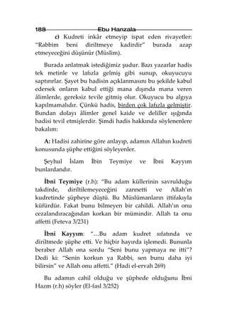 188                    Ebu Hanzala
      c) Kudreti inkâr etmeyip ispat eden rivayetler:
“Rabbim beni diriltmeye kadirdir” burada azap
etmeyeceğini düşünür (Müslim).

   Burada anlatmak istediğimiz şudur. Bazı yazarlar hadis
tek metinle ve lafızla gelmiş gibi sunup, okuyucuyu
saptırırlar. Şayet bu hadisin açıklanmasını bu şekilde kabul
edersek onların kabul ettiği mana dışında mana veren
âlimlerde, gereksiz tevile gitmiş olur. Okuyucu bu algıya
kapılmamalıdır. Çünkü hadis, birden çok lafızla gelmiştir.
Bundan dolayı âlimler genel kaide ve deliller ışığında
hadisi tevil etmişlerdir. Şimdi hadis hakkında söylenenlere
bakalım:

   A: Hadisi zahirine göre anlayıp, adamın Allahın kudreti
konusunda şüphe ettiğini söyleyenler.

   Şeyhul İslam      İbin   Teymiye    ve    İbni   Kayyım
bunlardandır.

    İbni Teymiye (r.h): “Bu adam küllerinin savrulduğu
takdirde, diriltilemeyeceğini zannetti ve Allah’ın
kudretinde şüpheye düştü. Bu Müslümanların ittifakıyla
küfürdür. Fakat bunu bilmeyen bir cahildi. Allah’ın onu
cezalandıracağından korkan bir mümindir. Allah ta onu
affetti (Feteva 3/231)

    İbni Kayyım: “…Bu adam kudret sıfatında ve
diriltmede şüphe etti. Ve hiçbir hayırda işlemedi. Bununla
beraber Allah ona sordu “Seni bunu yapmaya ne itti”?
Dedi ki: “Senin korkun ya Rabbi, sen bunu daha iyi
bilirsin” ve Allah onu affetti.” (Hadi el-ervah 269)

  Bu adamın cahil olduğu ve şüphede olduğunu İbni
Hazm (r.h) söyler (El-fasl 3/252)
 