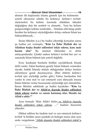 Güncel İtikat Meseleleri                  19
dininin ilk başlarında islama girmek için bu kelimenin
yeterli olmasının sebebi; bu kelimeyi -kelime-i tevhid-
söylemeleri bu kelime üzerinde oldukları itikadın
değiştiğine dair bir sembol ve alametti... Yani bu kelime
putperestliğin terkine semboldü… Nitekim ehli kitap şirkle
beraber bu kelimeyi söylediğinden dolayı onların İslam’ına
hükmedilmezdi...

   İmam Müslim (r.a.) bu hadisi zikrettiği konudan sonra
şu hadise yer vermiştir. “Kim La İlahe İllallah der ve
Allahtan başka ibadet edilenleri inkâr ederse, kanı malı
haram olur” Bu imamın fıkhından ve derin
anlayışındandır. Çünkü sadece kelime-i tevhid her yer ve
zamanda İslam hükmü için yeterli değildir.

    Evet, kardeşim bunlarla birlikte sayılabilecek birçok
delil vardır. Fakat bunların geneli; İslam hükmü vermeden
ziyade, hakiki İslamla alakalı olduğundan dolayı bunları
zikretmeye gerek duymuyoruz. (İlim ehlinin kelime-i
tevhid için söylediği şartlar gibi.) Yalnız bunlardan biri
vardır ki yine mal ve can emniyeti yani dünyada insana
İslam hükmü verme hususunda söylendiği için zikredelim.
İmam Müslim sahihinde şu hadisi kaydeder: “Kim La
İlahe İllallah der ve Allah’ın dışında ibadet edilenleri
inkâr ederse malını ve canını korumuş olur. Hesabı ise
Allah’a aittir.”4

   Aynı konuda “Kim Allah’ı birler ve Allah’ın dışında
ibadet edilenleri inkâr ederse …” hadisin benzerini
zikreder.

   Dikkat edilirse bu hadiste mal ve can emniyeti kelime-i
tevhid’ le birlikte onun içindeki en belirgin mana olan aynı
anda vurgulanan “Allah dışında ibadet edilenleri inkâr”a

4
         Kitabul İman
 