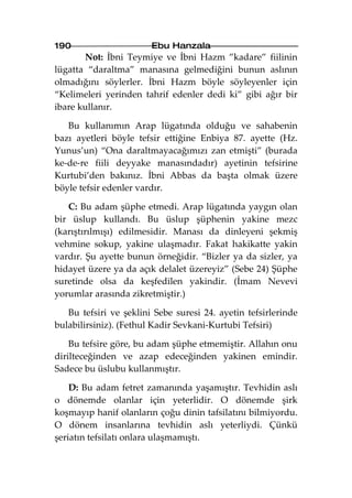 190                     Ebu Hanzala
       Not: İbni Teymiye ve İbni Hazm ”kadare” fiilinin
lügatta “daraltma” manasına gelmediğini bunun aslının
olmadığını söylerler. İbni Hazm böyle söyleyenler için
“Kelimeleri yerinden tahrif edenler dedi ki” gibi ağır bir
ibare kullanır.

   Bu kullanımın Arap lügatında olduğu ve sahabenin
bazı ayetleri böyle tefsir ettiğine Enbiya 87. ayette (Hz.
Yunus’un) “Ona daraltmayacağımızı zan etmişti” (burada
ke-de-re fiili deyyake manasındadır) ayetinin tefsirine
Kurtubi’den bakınız. İbni Abbas da başta olmak üzere
böyle tefsir edenler vardır.

   C: Bu adam şüphe etmedi. Arap lügatında yaygın olan
bir üslup kullandı. Bu üslup şüphenin yakine mezc
(karıştırılmışı) edilmesidir. Manası da dinleyeni şekmiş
vehmine sokup, yakine ulaşmadır. Fakat hakikatte yakin
vardır. Şu ayette bunun örneğidir. “Bizler ya da sizler, ya
hidayet üzere ya da açık delalet üzereyiz” (Sebe 24) Şüphe
suretinde olsa da keşfedilen yakindir. (İmam Nevevi
yorumlar arasında zikretmiştir.)

   Bu tefsiri ve şeklini Sebe suresi 24. ayetin tefsirlerinde
bulabilirsiniz). (Fethul Kadir Sevkani-Kurtubi Tefsiri)

    Bu tefsire göre, bu adam şüphe etmemiştir. Allahın onu
dirilteceğinden ve azap edeceğinden yakinen emindir.
Sadece bu üslubu kullanmıştır.

    D: Bu adam fetret zamanında yaşamıştır. Tevhidin aslı
o dönemde olanlar için yeterlidir. O dönemde şirk
koşmayıp hanif olanların çoğu dinin tafsilatını bilmiyordu.
O dönem insanlarına tevhidin aslı yeterliydi. Çünkü
şeriatın tefsilatı onlara ulaşmamıştı.
 