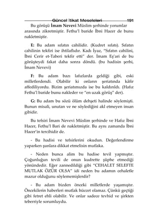 Güncel İtikat Meseleleri                     191
   Bu görüşü İmam Nevevi Müslim şerhinde yorumlar
arasında zikretmiştir. Fethu’l baride İbni Hacer de bunu
nakletmiştir.

   E: Bu adam sıfatın cahilidir. (Kudret sıfatı). Sıfatın
cahilinin tekfiri ise ihtilaflıdır. Kadı İyaz, “Sıfatın cahilini,
İbni Cerir et-Taberi tekfir etti” der. İmam Eş’ari de bu
görüşteydi fakat daha sonra döndü. (bu hadisin şerhi,
İmam Nevevi)

    F: Bu adam bazı lafızlarda geldiği gibi, eski
milletlerdendi. Olabilir ki onların şeriatında kâfir
affediliyordu. Bizim şeriatımızda ise bu kaldırıldı. (Hafız
Fethu’l baride bunu nakleder ve “en uzak görüş” der).

   G: Bu adam bu sözü ölüm dehşeti halinde söylemişti.
Bunun misali, unutan ve ne söylediğini akl etmeyen insan
gibidir.

  Bu tefsiri İmam Nevevi Müslim şerhinde ve Hafız İbni
Hacer, Fethu’l Bari de nakletmiştir. Bu aynı zamanda İbni
Hacer’in tercihidir de.

   - Bu hadisi ve tefsirlerini okudun. Değerlendirme
yaparken şunlara dikkat etmelisin mutlaka.

   - Neden bunca alim bu hadise tevil yapmıştır.
Çoğunluğun tevili de onun kudrette şüphe etmediği
yönündedir. Eğer zannedildiği gibi “CEHALET SELEFTE
MUTLAK ÖZÜR OLSA” idi neden bu adamın cehaletle
mazur olduğunu söylememişlerdir?

   - Bu adam bizden önceki milletlerde yaşamıştır.
Öncekilerin haberleri mutlak hüccet olamaz. Çünkü geçtiği
gibi fetret ehli olabilir. Ve onlar sadece tevhid ve şirkten
teberriyle sorumluydu.
 