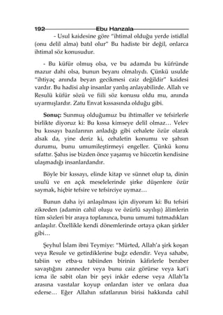 192                     Ebu Hanzala
        - Usul kaidesine göre “ihtimal olduğu yerde istidlal
(onu delil alma) batıl olur” Bu hadiste bir değil, onlarca
ihtimal söz konusudur.

   - Bu küfür olmuş olsa, ve bu adamda bu küfründe
mazur dahi olsa, bunun beyanı olmalıydı. Çünkü usulde
“ihtiyaç anında beyan gecikmesi caiz değildir” kaidesi
vardır. Bu hadisi alıp insanlar yanlış anlayabilirde. Allah ve
Resulü küfür sözü ve fiili söz konusu oldu mu, anında
uyarmışlardır. Zatu Envat kıssasında olduğu gibi.

    Sonuç: Sunmuş olduğumuz bu ihtimaller ve tefsirlerle
birlikte diyoruz ki: Bu kıssa kimseye delil olmaz… Velev
bu kıssayı bazılarının anladığı gibi cehalete özür olarak
alsak da, yine deriz ki, cehaletin konumu ve şahsın
durumu, bunu umumileştirmeyi engeller. Çünkü konu
sıfattır. Şahıs ise bizden önce yaşamış ve hüccetin kendisine
ulaşmadığı insanlardandır.

   Böyle bir kıssayı, elinde kitap ve sünnet olup ta, dinin
usulü ve en açık meselelerinde şirke düşenlere özür
saymak, hiçbir tefsire ve tefsirciye uymaz…

   Bunun daha iyi anlaşılması için diyorum ki: Bu tefsiri
zikreden (adamin cahil oluşu ve özürlü sayılışı) âlimlerin
tüm sözleri bir araya toplanınca, bunu umumi tutmadıkları
anlaşılır. Özellikle kendi dönemlerinde ortaya çıkan şirkler
gibi…

   Şeyhul İslam ibni Teymiye: “Mürted, Allah’a şirk koşan
veya Resule ve getirdiklerine buğz edendir. Veya sahabe,
tabiin ve etba-u tabiinden birinin kâfirlerle beraber
savaştığını zanneder veya bunu caiz görürse veya kat’i
icma ile sabit olan bir şeyi inkâr ederse veya Allah’la
arasına vasıtalar koyup onlardan ister ve onlara dua
ederse… Eğer Allahın sıfatlarının birisi hakkında cahil
 