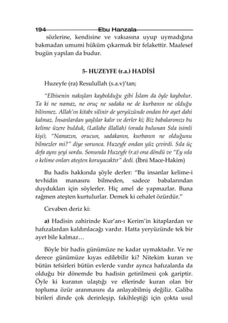 194                        Ebu Hanzala
   sözlerine, kendisine ve vakıasına uyup uymadığına
bakmadan umumi hüküm çıkarmak bir felakettir. Maalesef
bugün yapılan da budur.


                    5- HUZEYFE (r.a.) HADİSİ

   Huzeyfe (ra) Resulullah (s.a.v)’tan;

    “Elbisenin nakışları kaybolduğu gibi İslam da öyle kaybolur.
Ta ki ne namaz, ne oruç ne sadaka ne de kurbanın ne olduğu
bilinmez. Allah’ın kitabı silinir de yeryüzünde ondan bir ayet dahi
kalmaz. İnsanlardan yaşlılar kalır ve derler ki; Biz babalarımızı bu
kelime üzere bulduk, (Lailahe illallah) (orada bulunan Sıla isimli
kişi), “Namazın, orucun, sadakanın, kurbanın ne olduğunu
bilmezler mi?” diye sorunca. Huzeyfe ondan yüz çevirdi. Sıla üç
defa aynı şeyi sordu. Sonunda Huzeyfe (r.a) ona döndü ve “Ey sıla
o kelime onları ateşten koruyacaktır” dedi. (İbni Mace-Hakim)

   Bu hadis hakkında şöyle derler: “Bu insanlar kelime-i
tevhidin manasını bilmeden, sadece babalarından
duydukları için söylerler. Hiç amel de yapmazlar. Buna
rağmen ateşten kurtulurlar. Demek ki cehalet özürdür.”

   Cevaben deriz ki:

   a) Hadisin zahirinde Kur’an-ı Kerim’in kitaplardan ve
hafızalardan kaldırılacağı vardır. Hatta yeryüzünde tek bir
ayet bile kalmaz…

    Böyle bir hadis günümüze ne kadar uymaktadır. Ve ne
derece günümüze kıyas edilebilir ki? Nitekim kuran ve
bütün tefsirleri bütün evlerde vardır ayrıca hafızalarda da
olduğu bir dönemde bu hadisin getirilmesi çok gariptir.
Öyle ki kuranın ulaştığı ve ellerinde kuran olan bir
topluma özür aranmasını da anlayabilmiş değiliz. Galiba
birileri dinde çok derinleşip, fakihleştiği için çokta usul
 