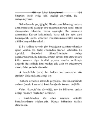 Güncel İtikat Meseleleri                 195
kitapları tetkik ettiği için inceliği anlıyorlar, biz
anlayamıyoruz.

   Daha önce de geçtiği gibi, âlimler yeni İslama girmiş ve
uzak beldelerde yaşayıp ilme ulaşmamasında kendi taksiri
olmayanları cehalette mazur saymıştır. Bu insanların
zamanında Kur’an kaldırılacak, hatta tek bir ayet dahi
kalmayacak, işte bu dönemin insanları mazaretliler sınıfına
dâhil olmaya daha evladır.

    b) Bu hadiste kavmin şirk koştuğuna uzaktan yakından
işaret yoktur. En fazla; ellerinden Kur’an kaldırılan bu
topluluk       ibadetleri      bilmediklerinden      dolayı
yapmamışlardır. Bu hadisle, amelin cinsini terk etme insanı
küfre sokmaz diye istidlal yapılsa, cevabı verilmeye
değerdi. Bu şekliyle ilmi redden çok, akla ve düşünmeye
davet, daha yerinde olacaktır.

   c) Resulullah (s.a.v) bir halden ve zamandan söz
etmiştir. Onların kurtulacağı ise:

   - Sahabe ile tabiin arasında geçmiştir. Hadisin zahirinde
onların (merfu kısmında) kurtulacağı söz konusu değildir.

   Velev Huzeyfe’nin söylediği, rey ile bilinmez, ondan
dolayı hükmen merfudur, denilirse;

   -   Kurtulmadan     söz    eden  kısımda, ahirette
kurtulacaklarını söylemiştir. Dünya hükmüne taalluk
etmemiştir.
 