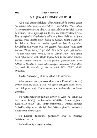 196                       Ebu Hanzala

              6- AİŞE (r.a) ANNEMİZİN HADİSİ

    Aişe (r.a) etrafındakilere “Size Resulullah’la aramda geçen
bir kıssayı haber vereyim mi?” dedi. “Evet” dedik. “Resulullah
(s.a.v) sırası bendeyken abasını ve ayakkabılarını (na’lin) çıkardı
ve uzandı. Benim uyuduğumu düşününce sessizce odadan çıktı.
Ben de peşinden elbiselerimi giydim ve çıktım. Baki mezarlığına
gelince, orada ayakta uzun durdu ve bekledi. Sonra ellerini üç
kez kaldırdı. Sonra da oradan ayrıldı ve ben de ayrıldım.
Resulullah (s.a.v)’tan önce eve geldim. Resulullah (s.a.v) içeri
girince, “Neyin var ey Aişe” dedi. Ben de bir şeyim yok dedim.
“Ya sen bana haber verirsin, ya da Latif-ul Habir olan Allah
bana haber verir” dedi. Böyle deyince ben de ona haber verdim.
Bunun üzerine bana acı verecek şekilde göğsüme dürttü ve
“Allah ve Resulünün sana zulmedeceğini mi sandın” dedi. Aişe
(r.a) dedi ki: İnsanlar gizlese de Allah bilir. EVET…dedi”
(Müslim)

   Ya da, “insanlar gizlese de Allah bildirir”dedi.

   Aişe annemizin uyumasından sonra Resulullah (s.a.v)
evden çıkınca, onun başka bir eşine gittiğini zannederek
onu takip etmişti. Daha sonra da aralarında bu kıssa
geçmişti.

   Bu hadis hakkında bazıları derler ki: Aişe (r.a) Allah c.c
her şeyi bildiği noktasında cahildir. Buna rağmen
Resulullah (s.a.v) onu tekfir etmemiştir. Demek cehalet
özürdür. Aişe annemiz için bu özürse, şimdiki insanlara
hayli hayli özür sayılır.

    Bu hadisin delaletine geçmeden önce şu noktayı
belirtmek şarttır.

   Bu hadisin üç rivayeti vardır.
 