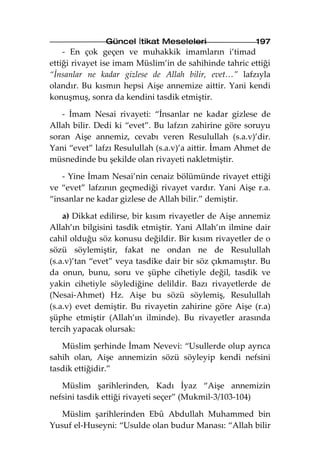 Güncel İtikat Meseleleri                 197
    - En çok geçen ve muhakkik imamların i’timad
ettiği rivayet ise imam Müslim’in de sahihinde tahric ettiği
“İnsanlar ne kadar gizlese de Allah bilir, evet…” lafzıyla
olandır. Bu kısmın hepsi Aişe annemize aittir. Yani kendi
konuşmuş, sonra da kendini tasdik etmiştir.

   - İmam Nesai rivayeti: “İnsanlar ne kadar gizlese de
Allah bilir. Dedi ki “evet”. Bu lafzın zahirine göre soruyu
soran Aişe annemiz, cevabı veren Resulullah (s.a.v)’dir.
Yani “evet” lafzı Resulullah (s.a.v)’a aittir. İmam Ahmet de
müsnedinde bu şekilde olan rivayeti nakletmiştir.

   - Yine İmam Nesai’nin cenaiz bölümünde rivayet ettiği
ve “evet” lafzının geçmediği rivayet vardır. Yani Aişe r.a.
“insanlar ne kadar gizlese de Allah bilir.” demiştir.

    a) Dikkat edilirse, bir kısım rivayetler de Aişe annemiz
Allah’ın bilgisini tasdik etmiştir. Yani Allah’ın ilmine dair
cahil olduğu söz konusu değildir. Bir kısım rivayetler de o
sözü söylemiştir, fakat ne ondan ne de Resulullah
(s.a.v)’tan “evet” veya tasdike dair bir söz çıkmamıştır. Bu
da onun, bunu, soru ve şüphe cihetiyle değil, tasdik ve
yakin cihetiyle söylediğine delildir. Bazı rivayetlerde de
(Nesai-Ahmet) Hz. Aişe bu sözü söylemiş, Resulullah
(s.a.v) evet demiştir. Bu rivayetin zahirine göre Aişe (r.a)
şüphe etmiştir (Allah’ın ilminde). Bu rivayetler arasında
tercih yapacak olursak:

   Müslim şerhinde İmam Nevevi: “Usullerde olup ayrıca
sahih olan, Aişe annemizin sözü söyleyip kendi nefsini
tasdik ettiğidir.”

   Müslim şarihlerinden, Kadı İyaz “Aişe annemizin
nefsini tasdik ettiği rivayeti seçer” (Mukmil-3/103-104)

   Müslim şarihlerinden Ebû Abdullah Muhammed bin
Yusuf el-Huseyni: “Usulde olan budur Manası: “Allah bilir
 