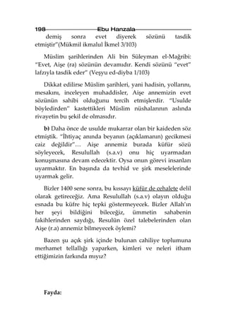198                     Ebu Hanzala
   demiş     sonra   evet    diyerek        sözünü     tasdik
etmiştir”(Mükmil ikmalul İkmel 3/103)

    Müslim şarihlerinden Ali bin Süleyman el-Mağribi:
“Evet, Aişe (ra) sözünün devamıdır. Kendi sözünü “evet”
lafzıyla tasdik eder” (Veşyu ed-diyba 1/103)

    Dikkat edilirse Müslim şarihleri, yani hadisin, yollarını,
mesakını, inceleyen muhaddisler, Aişe annemizin evet
sözünün sahibi olduğunu tercih etmişlerdir. “Usulde
böyledirden” kastettikleri Müslim nüshalarının aslında
rivayetin bu şekil de olmasıdır.

    b) Daha önce de usulde mukarrar olan bir kaideden söz
etmiştik. “İhtiyaç anında beyanın (açıklamanın) gecikmesi
caiz değildir”… Aişe annemiz burada küfür sözü
söyleyecek, Resulullah (s.a.v) onu hiç uyarmadan
konuşmasına devam edecektir. Oysa onun görevi insanları
uyarmaktır. En başında da tevhid ve şirk meselelerinde
uyarmak gelir.

   Bizler 1400 sene sonra, bu kıssayı küfür de cehalete delil
olarak getireceğiz. Ama Resulullah (s.a.v) olayın olduğu
esnada bu küfre hiç tepki göstermeyecek. Bizler Allah’ın
her şeyi bildiğini bileceğiz, ümmetin sahabenin
fakihlerinden saydığı, Resulün özel talebelerinden olan
Aişe (r.a) annemiz bilmeyecek öylemi?

    Bazen şu açık şirk içinde bulunan cahiliye toplumuna
merhamet tellallığı yaparken, kimleri ve neleri itham
ettiğimizin farkında mıyız?




   Fayda:
 