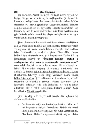 20                          Ebu Hanzala
   bağlanmıştır. Ancak bu niyet ve kasıt üzere söylenirse
kişiye dünya ve ahrette fayda sağlayabilir. Şüphesiz bir
konunun anlaşılması, bu konu hakkında gelen bütün
delillerin bir araya getirilerek değerlendirilmesi sonucu
sağlıklı anlaşılabilir ve böylelikle açıklık kazanabilir. Bir
konuda bir delile veya sadece bazı âlimlerin açıklamasına
göz önünde bulundurmak ise olayın anlaşılmamasına veya
yanlış anlaşılmasına sebep olur.

    Şimdi konunun başından beri ispat etmek istediğimiz
aslı ve meselenin mihenk taşı olan hususu tekrar ediyoruz
ve diyoruz ki; İnsan ancak İslam’a muhalif olan şirkten
teberri5 etmekle İslam dinine girer. Yüce Allah İslam
hükmü için kitabında bunu şart koşmuştur (Tevbe 5 / 11)
Rasulullah (s.a.v.) ‘ın “İnsanlar kelime-i tevhid’ i
söyleyinceye dek onlarla savaşmakla emrolundum…”
mealindeki hadisi de bu anlamın sembolü ve alametidir.
İslam âlimlerinden yapmış olduğumuz nakillerden de
anlaşıldığı üzere; kelime-i tevhid, şirkten ve İslam’a aykırı
itikatlardan teberriyi ifade ettiği yerlerde insana İslam
hükmü kazandırır. Şirk halinde olan insanların da; Ancak
üzerinde bulundukları şirkten teberri ederlerse veya
işlemekte oldukları şirki terk ettiklerini bir şekilde izhar
ederlerse işte o vakit İslamlarına hüküm olunur. Yani
kendilerine Müslüman denilir.

    Şimdi kardeşim 70 milyon nüfusu olan bir toplumu ele
alalım ve düşünelim.

     -   Bunların 40 milyonu hâkimiyet hakkını Allah c.c’
         tan başkasına veriyor. Demokrasi dininin en temel
         ilkesi olan seçimlere katılıyor ve bunu yaparken de,
         “La İlahe İllallah’ ı ağzından düşürmüyor. Hatta


5
           Uzak olmak, beri olmak, ilişkisi ve alakası kalmamak
 