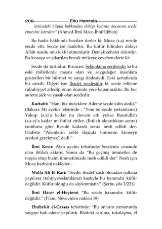 200                      Ebu Hanzala
    üstündeki büyük hakkından dolayı kadının kocasına secde
etmesini isterdim” (Ahmed-İbni Mace-İbniHibban)

   Bu hadis hakkında bazıları derler ki: Muaz (r.a) resule
secde etti. Secde ise ibadettir. Bu küfür fiilinden dolayı
Allah resulu onu tekfir etmemiştir. Demek cehalet özürdür.
Bu kıssaya ve çıkarılan bozuk neticeye cevaben deriz ki:

   Secde iki türlüdür. Birincisi: Selamlama secdesidir ki bu
eski milletlerde meşru olan ve saygıdeğer insanlara
gösterilen bir hürmet ve saygı ifadesiydi. Eski şeriatlarda
bu caizdi. Diğeri ise: İbadet secdesidir ki secde edilene
rububiyyet atfedip onun önünde yere kapanmaktır. Bu her
surette şirk ve yasak olan secdedir.

    Kurtubi: “Hani biz meleklere Ademe secde edin dedik”
(Bakara 34) ayetin tefsirinde : “Yine bu secde (selamlama)
Yakup (a.s)’a kadar mı devam etti yoksa Resulullah
(s.a.v)’a kadar mı ihtilaf ettiler. (İhtilafı aktardıktan sonra)
cumhura göre Resule kadardı sonra nesh edildi der.
Hadiste “Alemlerin rabbi dışında kimsenin kimseye
secdesi gerekmez” dedi.”

   İbni Kesir: Aynı ayetin tefsirinde: Secdenin cinsinde
olan ihtilafı aktarır. Sonra da “Bu geçmiş ümmetler de
meşru olup bizim ümmetimizde nesh edildi der” Nesh için
Muaz hadisini nakleder…

   Molla Ali El Kari: “Secde, ibadet kastı olmadan sultana
yapılırsa (tahiyye/selamlama) kastıyla bu haramdır küfür
değildir. Küfür olduğu da söylenmiştir.” (Şerhu şifa 2/221)

   İbni Hacer el-Heytemi “Bu secde haramdır, küfür
değildir.” (İ’lam, Neveviden naklen 19)

   Ebubekir el-Cassas tefsirinde: “Bu onların zamanında
saygıyı hak edene yapılırdı. Bizdeki sarılma, tokalaşma, el
 