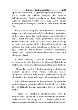 Güncel İtikat Meseleleri                  201
öpme mesabesindeydi. El öpmeyle ilgili Resulullah’tan
(s.a.v) mübah ve mekruh olduğuna dair haberler
naklolunmuştur. Ancak selamlama ve ikram babından
Allah’tan başkasına yapılan secde Aişe, Cabir, Enesin
rivayetiyle nesh olmuştur. (Ahkamul Kuran Tefsiri, Bakara
34).

   Buraya kadar anlaşılmış oldu ki; önceki milletlerde,
saygı ve selamlama olarak, Allah’tan başkasına secde vardı
ve bu caizdi. Yusuf (as) kardeşlerinin ona secde etmesi
gibi… Fakat bu secde bizim şeriatımızda nesh edildi.
Hükmü kaldırıldı. Onun için burada Muaz (ra)’ın yaptığı
secdenin cinsi çok önemlidir. O Resulullah (s.a.v)’a ibadet
secdesini mi yaptı, yoksa selamlama secdesini mi yaptı?
Eğer selamlama dersek bunun cehalet ve özürlüğüyle
alakası olmaz. Eğer ibadet secdesi dersek bu cehaletin özür
olduğunu gösterir.

   - Genel ulemanın Muaz’ın hadisini, selamlama
secdesini nesh edip, bu ümmette hükmünü kaldırdığını
söylemeleri, bunun selamlama secdesi olduğunun delilidir.

    - Resulullah (s.a.v)’ın “eğer birinin birine secde etmesini
istesem” şeklinde cevabı bunun selamlama secdesi
olduğunun delilidir. Çünkü kocanın hakkı ne kadar büyük
olursa olsun, ibadet secdesine örnek olmaya layık değildir.

     - Bu küfür secdesi olsa idi, Resulullah (s.a.v) tarafından
mutlaka beyanın gelmesi gerekirdi. Resulullah (s.a.v) küfür
fiili gördüğünde hemen uyarmıştır. (Önceki konularda
geçti.)

   - Muaz (ra) sahabenin alimlerindendir. Öyle ki
Resulullah (s.a.v) ilim ehli olan ehli kitaba onu yollamıştır.
Yollarken de “Sen kitap ehli bir kavime gidiyorsun”
diyerek, onlarla müşriklerin aynı olmadığını ima etmiştir.
 