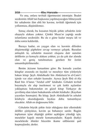 202                    Ebu Hanzala
     Ve ona, onlara tevhidi öğretmesini istemiştir. İbadet
secdesinin Allah’tan başkasına yapılmayacağını bilmeyecek
bir sahabenin ilim ehli bir kavme, tevhidi öğretmek için
yollanması, düşünülemez.

    Sonuç olarak; bu kıssanın büyük şirkte cehaletin özür
oluşuyla alakası yoktur. Çünkü Muaz’ın yaptığı secde
selamlama secdesidir. Bu da o güne kadar meşru idi ve
daha sonra kaldırıldı.

   Buraya kadar, en yaygın olan ve kavmin dilinden
düşürmediği şüphelere cevap vermeye çalıştık. Buradan
anlaşıldı ki, cehaletin mazeret oluşuna dair sunulan
delillerin ya konuyla alakası yoktur, ya da çok dar alanda
olan ve geniş tutulmaması gereken bir özrün
umumileştirilmesidir.

    Benim âcizane kanaatime göre: Bu konuda yazılan
kitaplar arasında en faydalı ve meseleye tüm yönleriyle
bakan kitap: Şeyh Abdulkadir bin Abdulaziz’in el-Cami’i
içinde var olan cehalet kısmıdır. Ayrıca Şeyh Ebû el-Ala
Raid bin A’lanın “Aridul cehl” kitabıdır. Cehaleti tevhid
boyutuyla ele alıp incelemesi ve çok farklı açılardan
yaklaşması bakımından en güzel kitap Türkçeye de
çevrilmiş olan islam hukukunda cehalet kitabıdır. (Kayıhan
yayınları basmıştır). Bu kitap, Şeyh Abdulkadir’in cehalet
kitabıyla okunduğunda faydası daha tamamlayıcı
olacaktır. Allah en doğrusunu bilir.

   Cehaletin büyük şirkte özür olduğuna dair ellerindeki
deliller çürüyünce, kavim şu bahaneye sarılır. Bugün
toplumun içine düştüğü şirkler açıklığını yitirdiği için,
meseleler kapalı mesele konumundadır. Kapalı (hafiy)
meselelerde âlimler hüccetin ikame edilmesini şart
koşmuşlardır, derler.
 