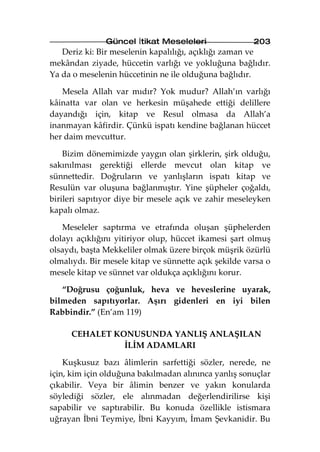 Güncel İtikat Meseleleri                203
   Deriz ki: Bir meselenin kapalılığı, açıklığı zaman ve
mekândan ziyade, hüccetin varlığı ve yokluğuna bağlıdır.
Ya da o meselenin hüccetinin ne ile olduğuna bağlıdır.

   Mesela Allah var mıdır? Yok mudur? Allah’ın varlığı
kâinatta var olan ve herkesin müşahede ettiği delillere
dayandığı için, kitap ve Resul olmasa da Allah’a
inanmayan kâfirdir. Çünkü ispatı kendine bağlanan hüccet
her daim mevcuttur.

    Bizim dönemimizde yaygın olan şirklerin, şirk olduğu,
sakınılması gerektiği ellerde mevcut olan kitap ve
sünnettedir. Doğruların ve yanlışların ispatı kitap ve
Resulün var oluşuna bağlanmıştır. Yine şüpheler çoğaldı,
birileri sapıtıyor diye bir mesele açık ve zahir meseleyken
kapalı olmaz.

   Meseleler saptırma ve etrafında oluşan şüphelerden
dolayı açıklığını yitiriyor olup, hüccet ikamesi şart olmuş
olsaydı, başta Mekkeliler olmak üzere birçok müşrik özürlü
olmalıydı. Bir mesele kitap ve sünnette açık şekilde varsa o
mesele kitap ve sünnet var oldukça açıklığını korur.

   “Doğrusu çoğunluk, heva ve heveslerine uyarak,
bilmeden sapıtıyorlar. Aşırı gidenleri en iyi bilen
Rabbindir.” (En’am 119)

     CEHALET KONUSUNDA YANLIŞ ANLAŞILAN
               İLİM ADAMLARI

    Kuşkusuz bazı âlimlerin sarfettiği sözler, nerede, ne
için, kim için olduğuna bakılmadan alınınca yanlış sonuçlar
çıkabilir. Veya bir âlimin benzer ve yakın konularda
söylediği sözler, ele alınmadan değerlendirilirse kişi
sapabilir ve saptırabilir. Bu konuda özellikle istismara
uğrayan İbni Teymiye, İbni Kayyım, İmam Şevkanidir. Bu
 