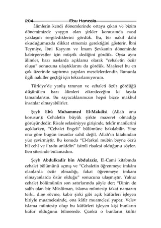 204                     Ebu Hanzala
      âlimlerin kendi dönemlerinde ortaya çıkan ve bizim
dönemimizde yaygın olan şirkler konusunda nasıl
yaklaşım sergilediklerini gördük. Bu, bir nakil dahi
okuduğumuzda dikkat etmemiz gerektiğini gösterir. İbni
Teymiye, İbni Kayyım ve İmam Şevkanin döneminde
kabirperestler için müşrik dediğini gördük. Oysa aynı
âlimler, bazı naslarda açıklama olarak “cehaletin özür
oluşu” sonucuna ulaştıklarını da gördük. Maalesef bu en
çok üzerinde saptırma yapılan meselelerdendir. Bununla
ilgili nakiller geçtiği için tekrarlamıyorum.

   Türkiye’de yanlış tanınan ve cehaleti özür gördüğü
düşünülen bazı âlimleri zikredeceğim ki fayda
tamamlansın. Bu sayacaklarımızın hepsi bizce makbul
insanlar olmayabilirler.

    Şeyh Ebû Muhammed El-Makdisi (Allah onu
korusun): Cehaletin büyük şirkte mazeret olmadığı
görüşündedir. Risale selasiniyye girişinde, tekfir manilerini
açıklarken, “Cehalet Engeli” bölümüne bakılabilir. Yine
ona göre bugün insanlar cahil değil, Allah’ın kitabından
yüz çevirmiştir. Bu konuda “El-farkul mubin beyne özrü
bil cehl ve i’radu aniddin” isimli risalesi olduğunu söyler.
Ben sitesinde bulamadım.

    Şeyh Abdulkadir bin Abdulaziz, El-Cami kitabında
cehalet bölümünü açmış ve “Cehaletin öğrenmeye imkânı
olanlarda özür olmadığı, fakat öğrenmeye imkanı
olmayanlarda özür olduğu” sonucuna ulaşmıştır. Yalnız
cehalet bölümünün son satırlarında şöyle der; “Dinin de
salih olan bir Müslüman, islama müntesip fakat namazın
terki, dine sövme, kabir şirki gibi açık küfürleri işleyen
biriyle muamelesinde, ona kâfir muamelesi yapar. Velev
islama müntesip olup bu küfürleri işleyen kişi bunların
küfür olduğunu bilmesede. Çünkü o bunların küfür
 