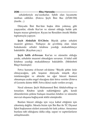 206                    Ebu Hanzala
     cehaletleriyle ma’zurdurlar. Sahih olan kıyamette
imtihan edilirler. (Feteva Şeyh İbni Baz (2/528-530)
(özetle…)

   Dünyada İbni Baz’dan başka âlim yokmuş gibi
yaşayanlar, elinde Kur’an ve sünnet olduğu halde şirk
koşanı mazur görmüyor. Kıyası ise Resulden önceki Mekke
toplumuyla yapıyor.

   Şeyh Abdullah El-Cibrin: Büyük şirkte cehaleti
mazeret görmez. Türkçeye de çevrilmiş olan islam
hukukunda cehalet kitabına yazdığı mukaddimeye
bakılabilir. (Kayıhan yay.)

    Şeyh Salih el-Fevzan: Kur’an ve sünnetin olduğu
yerde, cehaletin mazeret olmadığını savunur. A’ridul cehl
kitabına yazdığı mukaddimeye bakılabilir. (Mektebeti
Rüşyt basmıştır)

    Fetva kurumu el-lecnet ed-daime “Büyük şirkte özür
olmayacağını, şirk koşanın dünyada müşrik diye
isimleneceğini ve ahirette ise eğer hüccet ikamesi
olmamışsa azaba engel olacağına dair fetva verirler (Feteva
el-Lecnetu daime 4400. Fetva ikinci suale verilen cevap).

   Necd uleması: Şeyh Muhammed İbni Abdulvehhap ve
torunları: Kitabın içinde naklettiğimiz gibi, kendi
dönemlerinin şirkine bulaşan insanları kitabın ve sünnetin
mevcut oluşuna bağlayarak tekfir etmişlerdir.

    Bunları hüccet olduğu için veya kabul ettiğimiz için
zikretmiş değiliz. Mesela bizim için İbn Baz ile TC Diyanet
İşleri başkanının sözleri arasında bir fark yoktur. Amacımız
bunlara tabi olduğunu iddia edip, sapan ve saptırılanların
anlaşılmasıdır.
 