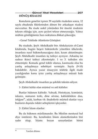 Güncel İtikat Meseleleri                  207
     DÖNÜŞ RİSALESİ

   Konuların genelini içeren 39 sayfalık risaleden sonra, 12
sayfa ebadında fikirlerinden dönen bir arkadaşın risalesi
mevcuttur. Bu risale nakil yönünden bir önceki risalenin
tekrarı olduğu için, aynı şeyleri tekrar etmeyeceğiz. Yalnız
mühim gördüğümüz bazı noktalara dikkat çekeceğiz.

     - Genel Tekfirde Alimlerin Görüşleri

    Bu risalede, Şeyh Abdulkadir bin Abdulazizin el-Cami
kitabında, bugün beşeri hükümlerle yönetilen ülkelerde,
insanlara nasıl hükmolunacağına dair, kısım aktarılmıştır.
Şeyh Abdulkadir insanları üç taifeye ayırıyor. Arkadaş ise
sadece ikinci taifeyi zikretmiştir. 1 ve 3. taifeden söz
etmemiştir. Konuda genel tekfir olunca, kasıtsızda olsa bu
yanlış anlaşılmaya sebebiyet vermiştir. Sayfa (9-10)
bakılabilir. Ayrıca yazar muayyen tekfirle ilgili risale
yazdığından konu iyice yanlış anlaşılmaya müsait hale
gelmiştir.

     Şeyh Abdulkadir insanları şu şekilde taksim ediyor.

     1- Zahiri küfür olan mürted ve asli kâfirler:

    Bunlar hükmen kâfirdir. Yahudi, Hıristiyan, komünist,
inkarcı, namazın terki, dine sövme, kabirdekilere dua,
istiğase96, adak, kurban vb. ibadetlerle mürted olanlar veya
bunların dışında riddet sebeplerini işleyenler.

     2- Zahiri İslam olanlar:

   Bu da hükmen müslümandır. Bu Müslim mestural hal
diye isimlenir. Bu, kendinden İslam alametlerinden biri
sadır   olup,    İslamı   bozan    unsurlardan   birini


96
           Yardım dileme
 