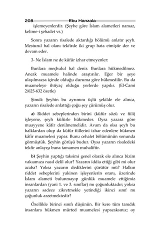 208                     Ebu Hanzala
    işlemeyenlerdir. (Şeyhe göre İslam alametleri namaz,
kelime-i şehadet vs.)

   Sonra yazarın risalede aktardığı bölümü anlatır şeyh.
Mesturul hal olanı tekfirde iki grup hata etmiştir der ve
devam eder.

   3- Ne İslam ne de küfür izhar etmeyenler:

   Bunlara meçhulul hal denir. Bunlara hükmedilmez.
Ancak muamele halinde araştırılır. Eğer bir şeye
ulaşılmazsa içinde olduğu duruma göre hükmedilir. Bu da
muameleye ihtiyaç olduğu yerlerde yapılır. (El-Cami
2/625-632 özetle)

   Şimdi: Şeyhin bu ayrımını üçlü şekilde ele alınca,
yazarın risalede anlattığı çoğu şey çürümüş olur.

    a) Riddet sebeplerinden birini (küfür sözü ve fiili)
işleyene, şeyh küfürle hükmeder. Oysa yazara göre
muayyene kâfir denilmemelidir. Avam da olsa şeyh bu
halklardan olup da küfür fiillerini izhar edenlere hükmen
kâfir muamelesi yapar. Bunu cehalet bölümünün sonunda
görmüştük. Şeyhin görüşü budur. Oysa yazarın risaledeki
tekfir anlayışı buna tamamen muhaliftir.

    b) Şeyhin yaptığı taksimi genel olarak ele alınca bizim
vakıamıza nasıl delil olur? Yazarın iddia ettiği gibi mi olur
acaba? Yoksa yazarın dediklerini çürütür mü? Halkın
riddet sebeplerini yakinen işleyenlerin oranı, üzerinde
İslam alameti bulunmayıp günlük muamele ettiğimiz
insanlardan (yani 1. ve 3. sınıflar) mı çoğunluktadır; yoksa
yazarın sadece zikretmekle yetindiği ikinci sınıf mı
çoğunluk arzetmektedir?

   Özellikle birinci sınıfı düşünün. Bir kere tüm tanıdık
insanlara hükmen mürted muamelesi yapacaksınız; oy
 
