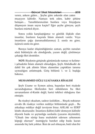 Güncel İtikat Meseleleri                  209
veren, askere giden… Şeyhe göre askerde olan zaten
muayyen kâfirdir. Namazı terk eden, kabir şirkine
bulaşan… Tanıdıklarınızdan bunlara veya birçoğuna
düşmeyen insan sayısı kaçtır? Eğer şeyhe göreyse, şeyh
bunlara mürted diyor.

   Sonra yolda karşılaştığımız ve günlük ilişkide olan
insanlar, bunların kaçında İslam alameti vardır. Veya
insanların çoğu (tanımadıklarımız) 2. sınıfa mı girer,
üçüncü sınıfa mı girer.

    Buraya kadar düşündüğümüz zaman, şeyhin sunulan
sözü bütünüyle ele alındığında, yazarı değil, çürütmeye
çalıştığı fikri destekler.

    NOT: Risalenin girişinde günümüzde namaz ve kelime-
i şehadetin İslam alameti olmadığını, Şeyh Abdulkadir de
dahil bir çok alimin İslam alametine yaptıkları tanıma
uymadığını anlatmıştık. Giriş bölümü 1. ve 2. başlığa
bakınız.

   MUHAMMED OĞLU LUAİ SAKKA RİSALESİ

   Şeyh Usame ve Eymen adına, başından beri risalede
savunduğumuz fikirlerden beri olduklarını bu fikri
savunanların el-Kaide değil, harici tekfirci olduğunu ilan
etmiştir.

    Bu risaleyi okudum, sadece üzüldüm… Birçok noktanın
cevabı ilk risaleye verilen reddiye bölümünde geçti… Bu
arkadaşa reddiye değil tavsiyem biraz AHLAK ve EDEP
kitabı okumasıdır. İnsanlara (kâfire) kâfir demeyen kâfirdir
diyerek baskı ve şeytanlığa sarılanla (yazarın deyimidir).
“Cihadı öne sürüp bana muhalefet edersen cehennem
köpeği olursun” mantığıyla hareket edip baskı kuran
arasında hiç fark yoktur. İkisi de asıl olmayan, batıl olan bir
 