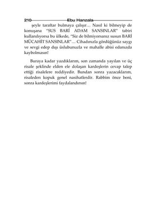 210                    Ebu Hanzala
    şeyle taraftar bulmaya çalışır… Nasıl ki bilmeyip de
konuşana “SUS BARİ ADAM SANSINLAR” tabiri
kullanılıyorsa bu ülkede, “Siz de bilmiyorsanız susun BARİ
MÜCAHİT SANSINLAR”… Cihadınızla gördüğünüz saygı
ve sevgi edep dışı üslubunuzla ve mahalle abisi edanızda
kaybolmasın!

    Buraya kadar yazdıklarım, son zamanda yayılan ve üç
risale şeklinde elden ele dolaşan kardeşlerin cevap talep
ettiği risalelere reddiyedir. Bundan sonra yazacaklarım,
risaleden kopuk genel nasihatlerdir. Rabbim önce beni,
sonra kardeşlerimi faydalandırsın!
 
