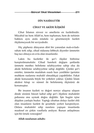 Güncel İtikat Meseleleri                   211


                      DİN NASİHATTİR

                 CİHAT VE AKİDE İLİŞKİSİ

   Cihat İslamın zirvesi ve amellerin en faziletlisidir.
Mücahid ise hem Allah’ın, hem toplumun, hem de nefsinin
hakkını aynı anda müdafa ve gözetmesiyle fazileti
ölçülemeyecek bir seviyededir.

   Hiç şüphesiz dünyanın dört bir yanından malı-evladı-
rahatı terk edip, cihad nidasına lebbeyk diyenler ümmetin
baş tacı olmaya en evla olan insanlardır.

   Lakin bu faziletler ile şer’i ölçüler birbirine
karıştırılmamalıdır. Cihad hareketi değişen şartlarda
ümmete menhec belirleme selahiyyetine sahip olsa da
akide belirleme selahiyyetine sahip değildir. Çünkü şer’i
emirler, ümmetin maslahatı esaslı bazı yenilikler (şeriatın
muhkem naslarına muhalif olmadıkça) yapabilirler. Fakat
akide konusunda böyle bir yetkileri yoktur. Çünkü İslam
akidesi kitap ve sünnet ile belirlenmiş ölçüsünü de
korumuştur.

    Bir insanın fazileti ve değeri nereye ulaşırsa ulaşsın
dinde sözünü hüccet kabul edip şer’i ölçülere muhalefet
pahasına ona uymak doğru değildir. İşte bugün içine
düşülen yanlışta budur. Yaptığı cihattan dolayı fazilet ehli
olan insanların fazileti ile şeraitteki yerleri karıştırılıyor.
Onlara muhalefet edip nasslara yapışan insanlarda
maalesef en çirkin vasıflarla anılıyor. Bunun anlaşılması
için bir örnek vereceğim?

   Allah rasulunun ashabı:
 