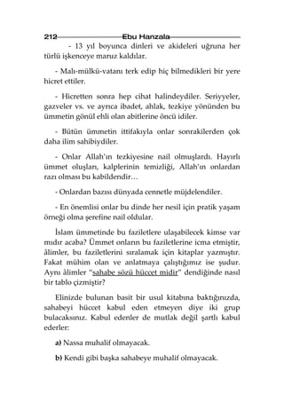 212                    Ebu Hanzala
        - 13 yıl boyunca dinleri ve akideleri uğruna her
türlü işkenceye maruz kaldılar.

   - Malı-mülkü-vatanı terk edip hiç bilmedikleri bir yere
hicret ettiler.

   - Hicretten sonra hep cihat halindeydiler. Seriyyeler,
gazveler vs. ve ayrıca ibadet, ahlak, tezkiye yönünden bu
ümmetin gönül ehli olan abitlerine öncü idiler.

   - Bütün ümmetin ittifakıyla onlar sonrakilerden çok
daha ilim sahibiydiler.

   - Onlar Allah’ın tezkiyesine nail olmuşlardı. Hayırlı
ümmet oluşları, kalplerinin temizliği, Allah’ın onlardan
razı olması bu kabildendir…

   - Onlardan bazısı dünyada cennetle müjdelendiler.

   - En önemlisi onlar bu dinde her nesil için pratik yaşam
örneği olma şerefine nail oldular.

    İslam ümmetinde bu faziletlere ulaşabilecek kimse var
mıdır acaba? Ümmet onların bu faziletlerine icma etmiştir,
âlimler, bu faziletlerini sıralamak için kitaplar yazmıştır.
Fakat mühim olan ve anlatmaya çalıştığımız ise şudur.
Aynı âlimler “sahabe sözü hüccet midir” dendiğinde nasıl
bir tablo çizmiştir?

   Elinizde bulunan basit bir usul kitabına baktığınızda,
sahabeyi hüccet kabul eden etmeyen diye iki grup
bulacaksınız. Kabul edenler de mutlak değil şartlı kabul
ederler:

   a) Nassa muhalif olmayacak.

   b) Kendi gibi başka sahabeye muhalif olmayacak.
 