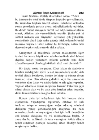 Güncel İtikat Meseleleri                   213
     İmam Şevkani, ihtilafı aktardıktan sonra: “Allah
bu ümmete bir nebi bir de kitaptan başka bir şey yollamadı.
Bu ikisinden başkası hüccet olmaz. Sahabede onlardan
sonra gelenlerde şeriata uyma mükellefiyetinde eşittirler.
Bu dinde hüccet olmayanı hüccet ilan edip, insanları ilzam
etmek, Allah’ın izin vermediğinde teşridir. Şüphe yok ki
sohbet makamı çok büyüktür, dereceleri çok yüksektir,
sonrakilerin uhud dağı kadar yaptığı infak onların bir müd
infakına erişemez. Lakin onların bu faziletiyle, onları nebi
derecesine çıkarmak arasında alaka yoktur.

    Umuyoruz ki anlatılmak istenen anlaşılmıştır. Eğer
fazileti bu derece büyük olan sahabenin dinde sözü hüccet
değilse, fazilet yönünden onların yanında ismi dahi
zikredilmeyecek olan bugünkülerin sözü nasıl olmalıdır?

   Bir başka nokta ise şudur. Cihat İslam da faziletiyle
beraber asıl değildir. Zirve ile asıl arasında fark vardır. Aslı
tevhid olarak belirleyen, ölçüye de kitap ve sünnet diyen
insanlar, zirve olan cihada giderken veya bu davalarını
yayarken tüm davet ve nasihatlerini o asla göre yaparlar.
Yapılan cihadta o zaman meşruluk kazanır. Fakat her şeyi
cihad olarak alan ve bu asla göre hareket eden insanlar,
dinin tüm noktalarını ona göre bina ederler.

   Bunun daha iyi anlaşılması için bir hususu daha
zikredelim. Yaşadığımız toplumun, cahiliye ve şirk
toplumu oluşunu konuştuğum çoğu arkadaş, elindeki
delillerin yanlış yorumlandığını anlayınca, bu halk
olmadan cihadın olmayacağını, cihat için halk desteğinin
çok önemli olduğunu vs. vs. mırıldanmaya başlar. O
zamanlar bu tehlikenin farkına varmıştım. Akide cihada
temel olmaktan çıkmaya başlamış, cihad akideye temel
oluşturuyor dedim.
 