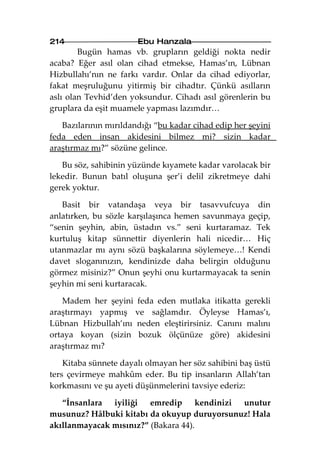 214                    Ebu Hanzala
        Bugün hamas vb. grupların geldiği nokta nedir
acaba? Eğer asıl olan cihad etmekse, Hamas’ın, Lübnan
Hizbullahı’nın ne farkı vardır. Onlar da cihad ediyorlar,
fakat meşruluğunu yitirmiş bir cihadtır. Çünkü asılların
aslı olan Tevhid’den yoksundur. Cihadı asıl görenlerin bu
gruplara da eşit muamele yapması lazımdır…

   Bazılarının mırıldandığı “bu kadar cihad edip her şeyini
feda eden insan akidesini bilmez mi? sizin kadar
araştırmaz mı?” sözüne gelince.

   Bu söz, sahibinin yüzünde kıyamete kadar varolacak bir
lekedir. Bunun batıl oluşuna şer’i delil zikretmeye dahi
gerek yoktur.

   Basit bir vatandaşa veya bir tasavvufcuya din
anlatırken, bu sözle karşılaşınca hemen savunmaya geçip,
“senin şeyhin, abin, üstadın vs.” seni kurtaramaz. Tek
kurtuluş kitap sünnettir diyenlerin hali nicedir… Hiç
utanmazlar mı aynı sözü başkalarına söylemeye…! Kendi
davet sloganınızın, kendinizde daha belirgin olduğunu
görmez misiniz?” Onun şeyhi onu kurtarmayacak ta senin
şeyhin mi seni kurtaracak.

   Madem her şeyini feda eden mutlaka itikatta gerekli
araştırmayı yapmış ve sağlamdır. Öyleyse Hamas’ı,
Lübnan Hizbullah’ını neden eleştirirsiniz. Canını malını
ortaya koyan (sizin bozuk ölçünüze göre) akidesini
araştırmaz mı?

    Kitaba sünnete dayalı olmayan her söz sahibini baş üstü
ters çevirmeye mahkûm eder. Bu tip insanların Allah’tan
korkmasını ve şu ayeti düşünmelerini tavsiye ederiz:

   “İnsanlara iyiliği emredip kendinizi unutur
musunuz? Hâlbuki kitabı da okuyup duruyorsunuz! Hala
akıllanmayacak mısınız?” (Bakara 44).
 