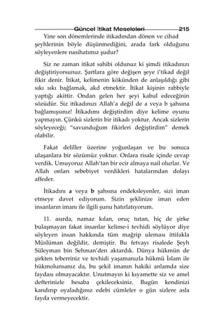 Güncel İtikat Meseleleri               215
   Yine son dönemlerinde itikadından dönen ve cihad
şeyhlerinin böyle düşünmediğini, arada fark olduğunu
söyleyenlere nasihatımız şudur?

    Siz ne zaman itikat sahibi oldunuz ki şimdi itikadınızı
değiştiriyorsunuz. Şartlara göre değişen şeye i’tikad değil
fikir denir. İtikat, kelimenin kökünden de anlaşıldığı gibi
sıkı sıkı bağlamak, akd etmektir. İtikat kişinin rabbiyle
yaptığı akittir. Ondan gelen her şeyi kabul edeceğinin
sözüdür. Siz itikadınızı Allah’a değil de a veya b şahsına
bağlamışsınız! İtikadımı değiştirdim diye kelime oyunu
yapmayın. Çünkü sizlerin bir itikadı yoktur. Ancak sizlerin
söyleyeceği; “savunduğum fikirleri değiştirdim” demek
olabilir.

    Fakat deliller üzerine yoğunlaşan ve bu sonuca
ulaşanlara bir sözümüz yoktur. Onlara risale içinde cevap
verdik. Umuyoruz Allah’tan bir ecir almaya nail olurlar. Ve
Allah onları sebebiyet verdikleri hatalarından dolayı
affeder.

   İtikadını a veya b şahsına endeksleyenler, sizi iman
etmeye davet ediyorum. Sizin şeklinize iman eden
insanların imanı ile ilgili şunu hatırlatıyorum.

    11. asırda, namaz kılan, oruç tutan, hiç de şirke
bulaşmayan fakat insanlar kelime-i tevhidi söylüyor diye
söyleyen insan hakkında tüm mağrip uleması ittifakla
Müslüman değildir, demiştir. Bu fetvayı risalede Şeyh
Süleyman bin Sehman’den aktardık. Dünya hükmün de
şirkten teberriniz ve tevhidi yaşamanızla hükmü İslam ile
hükmolunsanız da, bu şekil imanın hakiki anlamda size
faydası olmayacaktır. Unutmayın ki kıyamette siz ve amel
defterinizle hesaba çekileceksiniz. Bugün kendinizi
kandırıp oyaladığınız edebi cümleler o gün sizlere asla
fayda vermeyecektir.
 