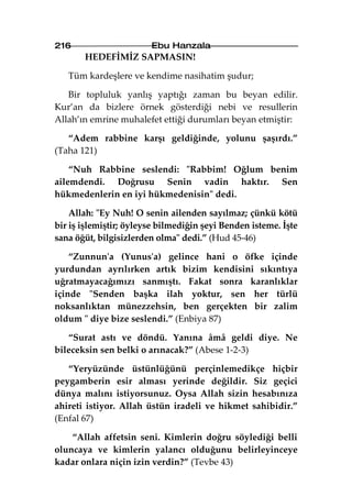 216                     Ebu Hanzala
       HEDEFİMİZ SAPMASIN!

   Tüm kardeşlere ve kendime nasihatim şudur;

   Bir topluluk yanlış yaptığı zaman bu beyan edilir.
Kur’an da bizlere örnek gösterdiği nebi ve resullerin
Allah’ın emrine muhalefet ettiği durumları beyan etmiştir:

   “Adem rabbine karşı geldiğinde, yolunu şaşırdı.”
(Taha 121)

    “Nuh Rabbine seslendi: "Rabbim! Oğlum benim
ailemdendi. Doğrusu Senin vadin haktır. Sen
hükmedenlerin en iyi hükmedenisin" dedi.

    Allah: "Ey Nuh! O senin ailenden sayılmaz; çünkü kötü
bir iş işlemiştir; öyleyse bilmediğin şeyi Benden isteme. İşte
sana öğüt, bilgisizlerden olma" dedi.” (Hud 45-46)

    “Zunnun'a (Yunus'a) gelince hani o öfke içinde
yurdundan ayrılırken artık bizim kendisini sıkıntıya
uğratmayacağımızı sanmıştı. Fakat sonra karanlıklar
içinde "Senden başka ilah yoktur, sen her türlü
noksanlıktan münezzehsin, ben gerçekten bir zalim
oldum " diye bize seslendi.” (Enbiya 87)

   “Surat astı ve döndü. Yanına âmâ geldi diye. Ne
bileceksin sen belki o arınacak?” (Abese 1-2-3)

   “Yeryüzünde üstünlüğünü perçinlemedikçe hiçbir
peygamberin esir alması yerinde değildir. Siz geçici
dünya malını istiyorsunuz. Oysa Allah sizin hesabınıza
ahireti istiyor. Allah üstün iradeli ve hikmet sahibidir.”
(Enfal 67)

    “Allah affetsin seni. Kimlerin doğru söylediği belli
oluncaya ve kimlerin yalancı olduğunu belirleyinceye
kadar onlara niçin izin verdin?” (Tevbe 43)
 