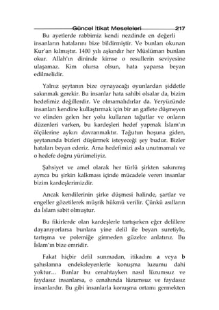 Güncel İtikat Meseleleri                  217
   Bu ayetlerde rabbimiz kendi nezdinde en değerli
insanların hatalarını bize bildirmiştir. Ve bunları okunan
Kur’an kılmıştır. 1400 yılı aşkındır her Müslüman bunları
okur. Allah’ın dininde kimse o resullerin seviyesine
ulaşamaz. Kim olursa olsun, hata yaparsa beyan
edilmelidir.

   Yalnız şeytanın bize oynayacağı oyunlardan şiddetle
sakınmak gerekir. Bu insanlar hata sahibi olsalar da, bizim
hedefimiz değillerdir. Ve olmamalıdırlar da. Yeryüzünde
insanları kendine kullaştırmak için bir an gaflete düşmeyen
ve elinden gelen her yolu kullanan tağutlar ve onların
düzenleri varken, bu kardeşleri hedef yapmak İslam’ın
ölçülerine aykırı davranmaktır. Tağutun hoşuna giden,
şeytanında bizleri düşürmek isteyeceği şey budur. Bizler
hataları beyan ederiz. Ama hedefimizi asla unutmamalı ve
o hedefe doğru yürümeliyiz.

    Şahsiyet ve amel olarak her türlü şirkten sakınmış
ayrıca bu şirkin kalkması içinde mücadele veren insanlar
bizim kardeşlerimizdir.

   Ancak kendilerinin şirke düşmesi halinde, şartlar ve
engeller gözetilerek müşrik hükmü verilir. Çünkü asılların
da İslam sabit olmuştur.

    Bu fikirlerde olan kardeşlerle tartışırken eğer delillere
dayanıyorlarsa bunlara yine delil ile beyan suretiyle,
tartışma ve polemiğe girmeden güzelce anlatırız. Bu
İslam’ın bize emridir.

   Fakat hiçbir delil sunmadan, itikadını a veya b
şahıslarına endeksleyenlerle konuşma luzumu dahi
yoktur… Bunlar bu cenahtayken nasıl lüzumsuz ve
faydasız insanlarsa, o cenahında lüzumsuz ve faydasız
insanlardır. Bu gibi insanlarla konuşma ortamı germekten
 