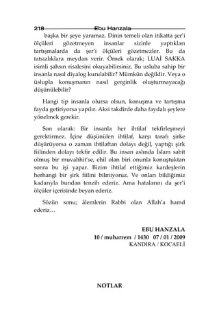 218                     Ebu Hanzala
     başka bir şeye yaramaz. Dinin temeli olan itikatta şer’i
ölçüleri     gözetmeyen     insanlar      sizinle  yaptıkları
tartışmalarda da şer’i ölçüleri gözetmezler. Bu da
tatsızlıklara meydan verir. Örnek olarak; LUAİ SAKKA
isimli şahsın risalesini okuyabilirsiniz. Bu usluba sahip bir
insanla nasıl diyalog kurulabilir? Mümkün değildir. Veya o
üslupla konuşmanın nasıl gerginlik oluşturmayacağı
düşünülebilir?

   Hangi tip insanla olursa olsun, konuşma ve tartışma
fayda getiriyorsa yapılır. Aksi takdirde daha faydalı şeylere
yönelmek gerekir.

     Son olarak: Bir insanla her ihtilaf tekfirleşmeyi
gerektirmez. İçine düşünülen ihtilaf, karşı tarafı şirke
düşürüyorsa o zaman ihtilaftan dolayı değil, yaptığı şirk
fiilinden dolayı tekfir edilir. Bu insan aslında İslam sabit
olmuş bir muvahhit’se, ehil olan biri onunla konuştuktan
sonra bu işi yapar. Bizim ihtilaf ettiğimiz kardeşlerin
herhangi bir şirk fiilini bilmiyoruz. Ve onları bildiğimiz
kadarıyla bundan tenzih ederiz. Ama hatalarını da şer’i
ölçüler içerisinde beyan ederiz.

   Sözün sonu; âlemlerin Rabbi olan Allah’a hamd
ederiz…


                                          EBU HANZALA
                        10 / muharrem / 1430 07 / 01 / 2009
                                     KANDIRA / KOCAELİ




                         NOTLAR
 