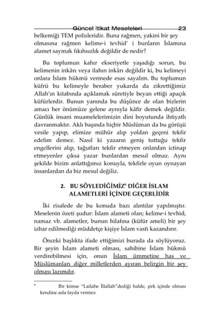 Güncel İtikat Meseleleri                         23
belkemiği TEM polisleridir. Buna rağmen, yakini bir şey
olmasına rağmen kelime-i tevhid’ i bunların İslamına
alamet saymak fıkıhsızlık değildir de nedir?

    Bu toplumun kahır ekseriyetle yaşadığı sorun, bu
kelimenin inkârı veya ilahın inkârı değildir ki, bu kelimeyi
onlara İslam hükmü vermede esas sayalım. Bu toplumun
küfrü bu kelimeyle beraber yukarda da zikrettiğimiz
Allah’ın kitabında açıklamak süretiyle beyan ettiği apaçık
küfürlerdir. Bunun yanında bu düşünce de olan bizlerin
amacı her önümüze gelene aynıyla kâfir demek değildir.
Günlük insani muamelelerimizin dini boyutunda ihtiyatlı
davranmaktır. Aklı başında hiçbir Müslüman da bu görüşü
vesile yapıp, elimize mühür alıp yoldan geçeni tekfir
edelim demez. Nasıl ki yazarın geniş tuttuğu tekfir
engellerini alıp, tağutları tekfir etmeyen onlardan ictinap
etmeyenler çıksa yazar bunlardan mesul olmaz. Aynı
şekilde bizim anlattığımız konuyla, tekfirle oyun oynayan
insanlardan da biz mesul değiliz.

             2. BU SÖYLEDİĞİMİZ6 DİĞER İSLAM
                ALAMETLERİ İÇİNDE GEÇERLİDİR

   İki risalede de bu konuda bazı alıntılar yapılmıştır.
Meselenin özeti şudur: İslam alameti olan; kelime-i tevhid,
namaz vb. alametler, bunun hilafına (küfür ameli) bir şey
izhar edilmediği müddetçe kişiye İslam vasfı kazandırır.

   Önceki başlıkta ifade ettiğimizi burada da söylüyoruz.
Bir şeyin İslam alameti olması, sahibine İslam hükmü
verdirebilmesi için, onun İslam ümmetine has ve
Müslümanları diğer milletlerden ayıran belirgin bir şey
olması lazımdır.

6
            Bir kimse “Lailahe İllallah”dediği halde, şirk içinde olması
    kendine asla fayda vermez
 