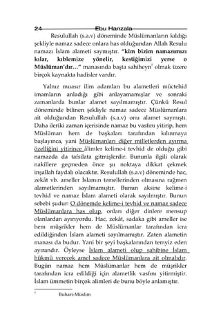24                       Ebu Hanzala
       Resulullah (s.a.v) döneminde Müslümanların kıldığı
şekliyle namaz sadece onlara has olduğundan Allah Resulu
namazı İslam alameti saymıştır. “kim bizim namazımızı
kılar,    kıblemize     yönelir,  kestiğimizi  yerse    o
Müslüman’dır…” manasında başta sahiheyn7 olmak üzere
birçok kaynakta hadisler vardır.

    Yalnız muasır ilim adamları bu alametleri müctehid
imamların anladığı gibi anlayamamışlar ve sonraki
zamanlarda bunlar alamet sayılmamıştır. Çünkü Resul
döneminde bilinen şekliyle namaz sadece Müslümanlara
ait olduğundan Resulullah (s.a.v) onu alamet saymıştı.
Daha ileriki zaman içerisinde namaz bu vasfını yitirip, hem
Müslüman hem de başkaları tarafından kılınmaya
başlayınca, yani Müslümanları diğer milletlerden ayırma
özelliğini yitirince âlimler kelime-i tevhid de olduğu gibi
namazda da tafsilata gitmişlerdir. Bununla ilgili olarak
nakillere geçmeden önce şu noktaya dikkat çekmek
inşallah faydalı olacaktır. Resulullah (s.a.v) döneminde hac,
zekât vb. ameller İslamın temellerinden olmasına rağmen
alametlerinden sayılmamıştır. Bunun aksine kelime-i
tevhid ve namaz İslam alameti olarak sayılmıştır. Bunun
sebebi şudur: O dönemde kelime-i tevhid ve namaz sadece
Müslümanlara has olup, onları diğer dinlere mensup
olanlardan ayırıyordu. Hac, zekât, sadaka gibi ameller ise
hem müşrikler hem de Müslümanlar tarafından icra
edildiğinden İslam alameti sayılmamıştır. Zaten alametin
manası da budur. Yani bir şeyi başkalarından temyiz eden
ayırandır. Öyleyse İslam alameti olup sahibine İslam
hükmü verecek amel sadece Müslümanlara ait olmalıdır.
Bugün namaz hem Müslümanlar hem de müşrikler
tarafından icra edildiği için alametlik vasfını yitirmiştir.
İslam ümmetin birçok alimleri de bunu böyle anlamıştır.
7
         Buhari-Müslim
 