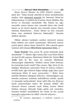 Güncel İtikat Meseleleri                    25
    İmam Nevevi Mecmu’ da 4/221 (Sıfatu’l eimme)
şöyle der: “Daha öncede zikrettik ki bizim mezhebimizde
meşhur olan mücerred namazla bir kimsenin İslam’ına
hükmolunmaz ve nitekim bu Evzainin, İmam Malikin, Ebu
Sevrin ve Davudun mezhebidir. Ebu Hanife ise; eğer
mescidde namaz kılarsa ister cemaatle kılsın ister kendi
başına ya da mescit dışında ama cemaatle namaz kılarsa
islamına hükmolunur… İmam Ahmet ise ister cemaatle
kılsın ister münferid İslam’ına hükmedilir.” Sonrada
delilleri zikreder.

    Dikkat edersen kardeşim cumhur mücerred namazı
İslam hükmü için yeterli saymamıştır. Mücerred namazı
yeterli gören sadece imam Ahmet’tir. Oda yukarda geçen
hadisten delil almıştır.(Kim bizim namazımızı kılar…)

    İmam Kurtubi; Nisa suresi 94. ayetin tefsirinde şöyle
demektedir: “7. Mesele: Eğer namaz kılar veya İslam dinine
ait olan bir fiili yaparsa, âlimlerimiz ihtilaf etti. Tefsirci İbni
Arabî dedi ki: Biz onun bu namazla Müslüman
olmayacağını düşünürüz. Nitekim namaz kılan kimseye;
bu namazdan kastın nedir? Diye sorarız. Eğer derse ki; bu
kıldığım Müslüman namazıdır! Denir ki öyleyse kelime-i
tevhidi söyle, eğer söylerse doğru olduğu açığa çıkar, şayet
söylemezse biliriz ki oyun oynuyordur…” Bizler buna
muhalif âlimlerin olduğunu biliyoruz. Anlamadığımız şey
keseden uydurma icmalarla muhaliflerini cehalet, aşırılık
ve taassupla suçlayanlardır. İnsan cahil oldu mu dünyaya
kendi penceresinden bakar. Bir konuda tahkik8 ehli
olmayan bunun yanında sayılı birkaç muasır âlimin
kitabını okuyup, dünyada başka görüş yok zanneden,
bununla beraber muhaliflerini her ortam da her yazıda
taassupla suçlayanları ise Allah’ a havale ediyoruz...
8
               Bir meselenin doğruluğunu ve delillerini araştırma ve
    inceleme
 