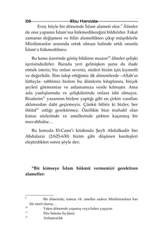 26                          Ebu Hanzala
      Evet, böyle bir dönemde İslam alameti olur.9 Âlimler
de onu yapanın İslam’ına hükmedileceğini bildirirler. Fakat
zamanın değişmesi ve fiilin alametlikten çıkıp müşriklerle
Müslümanlar arasında ortak olması halinde artık onunla
İslam’a hükmedilmez.

    Bu konu üzerinde görüş bildiren muasır10 âlimler çelişki
içerisindedirler. Burada yeri gelmişken şunu da ifade
etmek isteriz; biz onları severiz, sözleri bizim için kıymetli
ve değerlidir. İlim talep ettiğimiz ilk dönemlerde –Allah’ın
lûtfuyla- rabbimiz bizlere bu âlimlerin kitaplarını, birçok
şeyleri görmemize ve anlamamıza vesile kılmıştır. Ama
asla yanlışlarında ve çelişkilerinde onlara tabi olmayız.
Risalenin11 yazarının bizlere yaptığı gibi en çirkin vasıfları
aklımızdan dahi geçirmeyiz. Çünkü biliriz ki bizler; her
ihtilaf12 zıtlığı gerektirmez. Özellikle bize muhalif olan
kimse sözlerinde ve amellerinde şirkten kaçınmış bir
muvahhidse…

    Bu konuda El-Cami’i kitabında Şeyh Abdulkadir bin
Abdulaziz (2/625-630) bizim gibi düşünen kardeşleri
eleştirdikten sonra şöyle der;




   “Bir kimseye İslam hükmü vermemizi gerektiren
alametler:




9
              Bir dönemde; namaz vb. ameller sadece Müslümanlara has
     bir amel olursa…
10
              Yakın dönemde yaşamış veya halen yaşayan
11
              Ebu Seleme Eş-Şami
12
              Anlaşmazlık
 