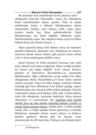Güncel İtikat Meseleleri                  27
    Bu alametler öyle alametlerdir ki bir şahıstan sadır13
olduğunda İslam’ına hükmedilir. Yalnız bu alametlerin
İslam hasletlerinden olması gerekir. Öyle ki başka
milletlerden kimse o fiillerde Müslümanlara iştirak
etmemelidir. Sadaka, anne babaya iyilik, zorda olana
yardım bunlar hep İslam şubelerindendir. Fakat
Müslümanlara has fiiller değildir, kâfirlerde yapar,
Müslümanlarda yapar. (Bu sebepten dolayı şeyh; bu fiilleri
hükmü İslam için alamet saymaz…)

   İslam alametini böyle tarif ettikten sonra; bir kimsenin
şahadet kelimesini söylemesi, ben Müslüman’ım demesi,
mücerret olarak namaz kılması gibi şeyleri örnek olarak
verir ve konu içinde geçen delilleri sayar.

    Şimdi diyoruz ki Allah şeyhimizi korusun, onu sabit
kılsın alameti tarif etmesi doğrudur. Fakat verdiği örnekler
bu zaman için doğru değildir. Evet, namaz, kelime-i
şehadet’ in söylenmesi, Resulullah(s.a.v) zamanında
Müslümanları diğer milletlerden ayırıp onlara has fiiller
olduğundan dolayı Resulullah(s.a.v) bunu İslam alameti
olarak saymıştır. Fakat bu fiiller bugün şeyhinde örnekte
belirttiği gibi hem Müslüman hem kâfirin yaptığı, sadece
Müslümanlara has olmayan fiiller haline gelmiştir. Nasıl ki
o dönemde sadaka, anne babaya iyilik, şirk ve İslam ehlinin
ortak fiili olduğunda –şeyhinde ifadesiyle- İslam alameti
olmamıştır ve sayılmamıştır işte bugünde hem tevhid
ehlinin hem de şirk ehlinin söylediği kelime-i tevhid ve
namaz İslam alameti olamaz. Çünkü şirke ve küfre girdiği
ortada olan ve hiçbir şekilde İslama girmemiş ve kendini
Müslüman zanneden herkes namaz kılıyor ve kelime-i
şehadet getiriyor. Bunun gibi bir durum risale
selasiniyyede de (30 risale diye Türkçeye çevrilmiştir) Şeyh

13
         Görüldüğünde
 