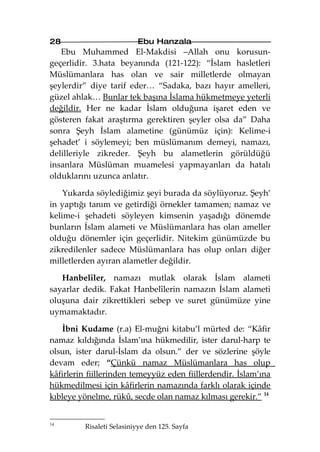 28                        Ebu Hanzala
   Ebu Muhammed El-Makdisi –Allah onu korusun-
geçerlidir. 3.hata beyanında (121-122): “İslam hasletleri
Müslümanlara has olan ve sair milletlerde olmayan
şeylerdir” diye tarif eder… “Sadaka, bazı hayır amelleri,
güzel ahlak… Bunlar tek başına İslama hükmetmeye yeterli
değildir. Her ne kadar İslam olduğuna işaret eden ve
gösteren fakat araştırma gerektiren şeyler olsa da” Daha
sonra Şeyh İslam alametine (günümüz için): Kelime-i
şehadet’ i söylemeyi; ben müslümanım demeyi, namazı,
delilleriyle zikreder. Şeyh bu alametlerin görüldüğü
insanlara Müslüman muamelesi yapmayanları da hatalı
olduklarını uzunca anlatır.

    Yukarda söylediğimiz şeyi burada da söylüyoruz. Şeyh’
in yaptığı tanım ve getirdiği örnekler tamamen; namaz ve
kelime-i şehadeti söyleyen kimsenin yaşadığı dönemde
bunların İslam alameti ve Müslümanlara has olan ameller
olduğu dönemler için geçerlidir. Nitekim günümüzde bu
zikredilenler sadece Müslümanlara has olup onları diğer
milletlerden ayıran alametler değildir.

   Hanbelîler, namazı mutlak olarak İslam alameti
sayarlar dedik. Fakat Hanbelîlerin namazın İslam alameti
oluşuna dair zikrettikleri sebep ve suret günümüze yine
uymamaktadır.

   İbni Kudame (r.a) El-muğni kitabu’l mürted de: “Kâfir
namaz kıldığında İslam’ına hükmedilir, ister darul-harp te
olsun, ister darul-İslam da olsun.” der ve sözlerine şöyle
devam eder; “Çünkü namaz Müslümanlara has olup
kâfirlerin fiillerinden temeyyüz eden fiillerdendir. İslam’ına
hükmedilmesi için kâfirlerin namazında farklı olarak içinde
kıbleye yönelme, rükû, secde olan namaz kılması gerekir.” 14


14
         Risaleti Selasiniyye den 125. Sayfa
 