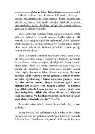 Güncel İtikat Meseleleri                 29
   Dikkat edilirse İbni Kudame kâfirlerde olmayıp
sadece Müslümanlarda olan namazı İslam hükmü için
alamet saymıştır. Kâfirlerde olduğu takdirde mutlaka
onlarınkinden farklı özelliğe sahip bir namaz olması
gerektiğine dikkat çekmiştir.

    Yine Hanbelîler namazın İslam alameti olmasını içinde
kelime-i şehadet’i barındırmasına bağlamışlardır. İlk
konuda ispat ettiğimiz gibi, bu toplumun kelime-i şehadeti
sahih değildir ki, şirkten teberriye ve İslama girişe alamet
olma vasfı yoktur ki, kelime-i şehadetin içinde geçtiği
namaz alamet olsun.

    İslam alametini, tanımını anladıktan sonra şunu deriz;
bir zamanda İslam alameti olan bir şey, başka bir zamanda
İslam alameti olma niteliğini yitirdiğinde, İslam alameti
olmayabilir. Allah c.c. İslam alameti olmayan oruç, hac,
sadaka vb. amellerden daha basit olan, mertebe olarak
daha düşük olan selamı İslam alameti saymıştır. “Ey iman
edenler! Allah yolunda savaşa gittiğiniz zaman mümini
kâfirden ayırdedinceye kadar araştırma yapınız. Sakın
ha, size selâm verene, dünya hayatının gelip geçici
metaına göz dikerek “sen mümin değilsin” demeyiniz.
Zira Allah katında birçok ganimetler vardır. Siz de daha
önce öyleydiniz. Allah size nimet (ihsan) etti. Öyleyse
iyice araştırınız. Ve hakikati bulunuz. Şüphesiz ki Allah
yaptıklarınızdan haberdardır.”(Nisa 94)

   Bu ayetin nüzul sebebi olarak birden fazla olay rivayet
edilmiştir.

   İmam Buhari: İbni Abbastan şöyle nakleder; Bir Adam
hayvan sürüsü ile gelirken sahabeden birilerine rastladı.
Adam onlara “Es-selamun aleykum” dedi, sahabeler buna
 