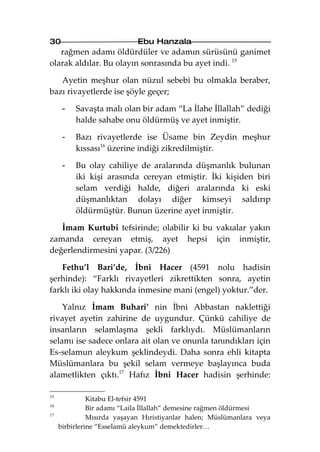 30                          Ebu Hanzala
   rağmen adamı öldürdüler ve adamın sürüsünü ganimet
olarak aldılar. Bu olayın sonrasında bu ayet indi. 15

   Ayetin meşhur olan nüzul sebebi bu olmakla beraber,
bazı rivayetlerde ise şöyle geçer;

      -   Savaşta malı olan bir adam “La İlahe İllallah” dediği
          halde sahabe onu öldürmüş ve ayet inmiştir.

      -   Bazı rivayetlerde ise Üsame bin Zeydin meşhur
          kıssası16 üzerine indiği zikredilmiştir.

      -   Bu olay cahiliye de aralarında düşmanlık bulunan
          iki kişi arasında cereyan etmiştir. İki kişiden biri
          selam verdiği halde, diğeri aralarında ki eski
          düşmanlıktan dolayı diğer kimseyi saldırıp
          öldürmüştür. Bunun üzerine ayet inmiştir.

   İmam Kurtubi tefsirinde; olabilir ki bu vakıalar yakın
zamanda cereyan etmiş, ayet hepsi için inmiştir,
değerlendirmesini yapar. (3/226)

   Fethu’l Bari’de, İbni Hacer (4591 nolu hadisin
şerhinde): “Farklı rivayetleri zikrettikten sonra, ayetin
farklı iki olay hakkında inmesine mani (engel) yoktur.”der.

    Yalnız İmam Buhari’ nin İbni Abbastan naklettiği
rivayet ayetin zahirine de uygundur. Çünkü cahiliye de
insanların selamlaşma şekli farklıydı. Müslümanların
selamı ise sadece onlara ait olan ve onunla tanındıkları için
Es-selamun aleykum şeklindeydi. Daha sonra ehli kitapta
Müslümanlara bu şekil selam vermeye başlayınca buda
alametlikten çıktı.17 Hafız İbni Hacer hadisin şerhinde:

15
               Kitabu El-tefsir 4591
16
               Bir adamı “Laila İllallah” demesine rağmen öldürmesi
17
               Mısırda yaşayan Hıristiyanlar halen; Müslümanlara veya
     birbirlerine “Esselamü aleykum” demektedirler…
 
