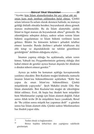 Güncel İtikat Meseleleri                        31
“Ayette; kim İslam alametlerinden bir şey izhar etti mi
onun kanı malı imtihan edilmeden helal olmaz. Çünkü
selam lafzının Es-selam olarak denmesi halinde, ne manaya
geldiği ihtilaflı olmakla beraber; boyunduruk altına girmek
manası muhtemeldir. Bu da İslam alametidir, çünkü
İslam’ın lügat manası da boyunduruk altına18 girmedir. Bu
zikrettiğimiz sebepten dolayı; sadece selam verene İslam
hükmü uygulanması ve İslam hükmü verilmesi lazım
gelmez. Bilakis bu kimsenin kelime-i şehadeti telaffuz
etmesi lazımdır. Bunda (kelime-i şehadet telaffuzun da)
ehli kitap ve dışındakilerde ise tafsilat gözetilmesi
gerektiğinin” delilinin olduğunu söyler...

   İmamın yapmış olduğu bu açıklamada, selam veren
kimse, Yahudi ise; Peygamberimizin getirmiş olduğu dini
kabul etmesi de gerekir ayrıca bunun dışında bir dindense
o dinden teberri etmesi gerekir.19

     Ayrıca şu nokta bu konunun açıklığa kavuşmasında
yardımcı olacaktır. İbin Kudame muğni kitabında; namazla
insanın İslam’ına hükmedilmesini açıklarken “Kâfir hac
yapsa da onun İslam’ına hükmedilmez. Çünkü
müşriklerde yapıyordu” Şeyh Makdisi (risale 126): Hac
İslam alametidir. İbni Kudame’nin muğni de zikrettiğine
iltifat edilmez. Evet, ilk başta hac ibadeti hem müşrikler
hem Müslümanlar yaptığı için İslam alameti değildi. Fakat
sonra Allah tevbe 28 ile müşriklere haccı yasakladı, Resul
de “Bu yıldan sonra müşrik hac yapamaz dedi” o günden
sonra hac İslam alameti oldu. Çünkü sadece Müslümanlara
hac ibadeti yapar oldu.



18
            Teslim olmak ve bağlanmaktır.
19
            Birinci başlıkta fethul-bari den   yaptığımız   nakillerde
     görülmüştü.
 