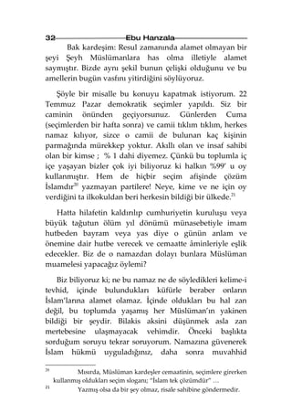 32                           Ebu Hanzala
      Bak kardeşim: Resul zamanında alamet olmayan bir
şeyi Şeyh Müslümanlara has olma illetiyle alamet
saymıştır. Bizde aynı şekil bunun çelişki olduğunu ve bu
amellerin bugün vasfını yitirdiğini söylüyoruz.

    Şöyle bir misalle bu konuyu kapatmak istiyorum. 22
Temmuz Pazar demokratik seçimler yapıldı. Siz bir
caminin önünden geçiyorsunuz. Günlerden Cuma
(seçimlerden bir hafta sonra) ve camii tıklım tıklım, herkes
namaz kılıyor, sizce o camii de bulunan kaç kişinin
parmağında mürekkep yoktur. Akıllı olan ve insaf sahibi
olan bir kimse ; % 1 dahi diyemez. Çünkü bu toplumla iç
içe yaşayan bizler çok iyi biliyoruz ki halkın %99’ u oy
kullanmıştır. Hem de hiçbir seçim afişinde çözüm
İslamdır20 yazmayan partilere! Neye, kime ve ne için oy
verdiğini ta ilkokuldan beri herkesin bildiği bir ülkede.21

   Hatta hilafetin kaldırılıp cumhuriyetin kuruluşu veya
büyük tağutun ölüm yıl dönümü münasebetiyle imam
hutbeden bayram veya yas diye o günün anlam ve
önemine dair hutbe verecek ve cemaatte âminleriyle eşlik
edecekler. Biz de o namazdan dolayı bunlara Müslüman
muamelesi yapacağız öylemi?

    Biz biliyoruz ki; ne bu namaz ne de söyledikleri kelime-i
tevhid, içinde bulundukları küfürle beraber onların
İslam’larına alamet olamaz. İçinde oldukları bu hal zan
değil, bu toplumda yaşamış her Müslüman’ın yakinen
bildiği bir şeydir. Bilakis aksini düşünmek asla zan
mertebesine ulaşmayacak vehimdir. Önceki başlıkta
sorduğum soruyu tekrar soruyorum. Namazına güvenerek
İslam hükmü uyguladığınız, daha sonra muvahhid

20
             Mısırda, Müslüman kardeşler cemaatinin, seçimlere girerken
     kullanmış oldukları seçim sloganı; “İslam tek çözümdür” …
21
             Yazmış olsa da bir şey olmaz, risale sahibine göndermedir.
 