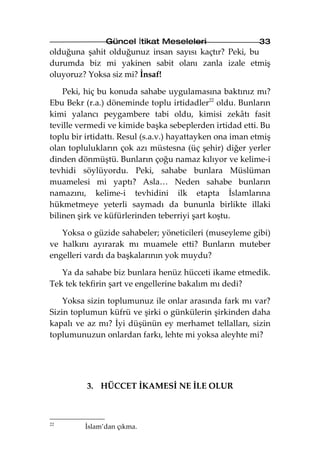 Güncel İtikat Meseleleri                   33
olduğuna şahit olduğunuz insan sayısı kaçtır? Peki, bu
durumda biz mi yakinen sabit olanı zanla izale etmiş
oluyoruz? Yoksa siz mi? İnsaf!

    Peki, hiç bu konuda sahabe uygulamasına baktınız mı?
Ebu Bekr (r.a.) döneminde toplu irtidadler22 oldu. Bunların
kimi yalancı peygambere tabi oldu, kimisi zekâtı fasit
teville vermedi ve kimide başka sebeplerden irtidad etti. Bu
toplu bir irtidattı. Resul (s.a.v.) hayattayken ona iman etmiş
olan toplulukların çok azı müstesna (üç şehir) diğer yerler
dinden dönmüştü. Bunların çoğu namaz kılıyor ve kelime-i
tevhidi söylüyordu. Peki, sahabe bunlara Müslüman
muamelesi mi yaptı? Asla… Neden sahabe bunların
namazını, kelime-i tevhidini ilk etapta İslamlarına
hükmetmeye yeterli saymadı da bununla birlikte illaki
bilinen şirk ve küfürlerinden teberriyi şart koştu.

   Yoksa o güzide sahabeler; yöneticileri (museyleme gibi)
ve halkını ayırarak mı muamele etti? Bunların muteber
engelleri vardı da başkalarının yok muydu?

   Ya da sahabe biz bunlara henüz hücceti ikame etmedik.
Tek tek tekfirin şart ve engellerine bakalım mı dedi?

    Yoksa sizin toplumunuz ile onlar arasında fark mı var?
Sizin toplumun küfrü ve şirki o günkülerin şirkinden daha
kapalı ve az mı? İyi düşünün ey merhamet tellalları, sizin
toplumunuzun onlardan farkı, lehte mi yoksa aleyhte mi?




          3. HÜCCET İKAMESİ NE İLE OLUR



22
         İslam’dan çıkma.
 