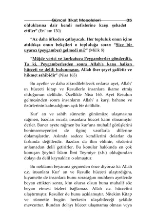 Güncel İtikat Meseleleri                 35
olduklarına dair kendi nefislerine karşı şehadet
ettiler” (En’ am 130)

    “Az daha öfkeden çatlayacak. Her topluluk onun içine
atıldıkça onun bekçileri o topluluğa sorar: “Size bir
uyarıcı (peygamber) gelmedi mi?” (Mülk 8)

   “Müjde verici ve korkutucu Peygamberler gönderdik.
Ta ki, Peygamberlerden sonra Allah'a karşı halkın
hücceti ve delili bulunmasın. Allah (her şeye) galibtir ve
hikmet sahibidir” (Nisa 165)

   Bu ayetler ve daha zikredilebilecek onlarca ayet, Allah’
ın hücceti kitap ve Resullerle insanlara ikame etmiş
olduğunun delilidir. Özellikle Nisa 165. Ayet Resulun
gelmesinden sonra insanların Allah’ a karşı bahane ve
özürlerinin kalmadığının açık bir delilidir.

   Kur’ an ve sahih sünnetin günümüze ulaşmasına
rağmen, bazıları ısrarla insanlara hüccet kaim olmamıştır
derler. Bunca ayete rağmen bu kur’ana muhalif görüşlerini
benimsemeyenleri      de      ilginç   vasıflarla dillerine
dolamışlardır. Aslında sadece kendilerini dolarlar da
farkında değillerdir. Bazıları da ilim ehlinin, sözlerini
anlamadan delil getirirler. Bu konular hakkında en çok
konuşan Şeyhul İslam İbni Teymiye (r.h.) olduğundan
dolayı da delil kaynakları o olmuştur.

    Bu noktanın beyanına geçmeden önce diyoruz ki: Allah
c.c. insanlara Kur’ an ve Resulle hücceti ulaştırdığını,
kıyamette de insanlara bunu soracağını muhkem ayetlerde
beyan ettikten sonra, kim olursa olsun buna muhalif söz
beyan etmesi bizleri bağlamaz. Allah c.c. hüccetini
ulaştırmıştır. Resuller de bunu açıklamıştır. Nitekim Kitap
ve sünnette bugün herkesin ulaşabileceği şekilde
mevcuttur. Bundan dolayı hüccet ulaşmamış olması veya
 