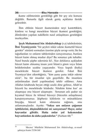 36                         Ebu Hanzala
   ikame edilmesinin gerekliliği gibi bir şey söz konusu
değildir. Bununla ilgili olarak geniş açıklama ileride
gelecektir.

   İlim ehlinin hüccet ikamesinden neyi kastettikleri,
kimlere ve hangi meselelere hüccet ikamesi gerektiğini,
âlimlerden yapılan nakillerin nasıl anlaşılması gerektiğini
inceleyelim.

    Şeyh Muhammed bin Abdulvehhap (r.a) talebelerinin,
İbni Teymiyyenin “bir şeyleri inkâr edene ikametül hücce
gerekir” sözünü sormaları üzerine şöyle cevap verir; Siz bu
tağutlardan ve onların tabilerinden soruyorsunuz, bunlara
hüccet kaim olmuş mudur diye? Bu sorunuz çok tuhaftır.
Nasıl bunda şüphe edersiniz ki!.. Size defalarca açıkladım
hüccet kaim olmamış insan yeni İslam’a giren veya İslam
beldelerinden uzakta yaşayandır. Veya kapalı (hafiy)
meselelerde hüccet ikamesi gerekir. Fakat İbni
Teymiyye’den zikrettiğiniz, “kim şunu şunu inkâr ederse
sözü”, bu tür insanlar için geçerlidir. Bu insanlara
anlatılmadan (tarif yapılmadan) tekfir edilmez. Ama
Allahın kitabında beyan ettiği usulü dine gelince, Allah’ın
hücceti bu meselelerde kitabıdır. Nitekim kime kur’ an
ulaşmışsa ona hüccet ulaşmıştır. Sorunun aslı şudur siz
kıyamul hücce ile fehmul hücceyi (hüccetin anlaşılması)
karıştırıyorsunuz. Şüphesiz kâfirlerin ve münafıkların
birçoğu,     hüccet   kaim     olmasına    rağmen,     onu
anlamamışlardır. Ayette: “Yoksa sen onların çoğunun
işittiklerini, düşündüklerini mi sanıyorsun? Hayır, onlar
hayvanlar gibidir. Hatta onlar yol bakımından
hayvanlardan da daha şaşkındırlar.” (Furkan 44) 23



23
              Mecmu’ Müellefat Muhammed bin Abdulvehap, er-resail
     şahsiyye kısmı 7/154-160
 