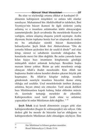 Güncel İtikat Meseleleri                   37
    Bu söze ve söylendiği ortama dikkat et kardeşim! O
dönemin kabirperest müşrikleri ve onlara tabi olanlar
soruluyor. Muhammed bin Abdülvehhab’ın talebeleri, İbni
Teymiyye’nin hüccet ikamesi ile ilgili sözlerini yanlış
anlamış ve o insanlara anlatmadan tekfir olmayacağını
zannetmişlerdir. Şeyh cevabında: Bu meselelerde Kuran’ın
varlığını, onlara ulaşmış oluşunu yeterli saymıştır. Acaba
diyorum; bizim topluma henüz kur’an ulaşmadı da ondan
mı    bu     arkadaşlar     sürekli  hüccet    ikamesinden
bahsediyorlar. Şeyh İshak ibni Abdurrahman “Din de
zorunlu bilinen şeylerden biri de usulü’d dinde24 asıl olan
kitap, sünnet ve sahabenin üzerinde olduğudur. Bu
konularda merci bir âlim değildir. Bu asılın yanında karar
kılan kişiye bazı imamların kitaplarında gördüğü
müteşabih sözleri anlamak kolaylaşır. Resulden başka
masum kimse yoktur. Bizim şu anki meselemiz ortağı
olmayan Allah’a ibadet meselesidir. Kim Allah tan
başkasına ibadet ederse kendini dinden çıkaran büyük şirk
koşmuştur. Bu Allah’ın kitaplar indirip, resuller
göndermek suretiyle insanlara hüccetini ikame etmiş
olduğu asıl usuldür. Usul meselelerinde tariften (karşıya
anlatma, beyan etme) söz etmezler. Tarif ancak delilleri
bazı Müslümanlara kapalı kalmış, bidat ehlinden mürcie
vb.    üzerinde    tartıştığı   meseleler   de    zikredilir.
Kabirperestlere nasıl tarif (izah etme ve anlatma)
yapacaklar ki onlar Müslüman dahi değiller. “ 25

   Şeyh İshak (r.a) kendi döneminin yaygın şirki olan
kabirperestlerden (bugün ki sofimeşrepler) söz ediyor. Oda
dedesi gibi bu mesele de hüccetin kur’an olduğunu ve
kabirperestlerin Müslüman dahi olmadığını söylüyor. İlim


24
         Her Müslüman’ın bilmesi gereken meseleler.
25
         Resail Mahmudiyye 2. Risale 15-16
 