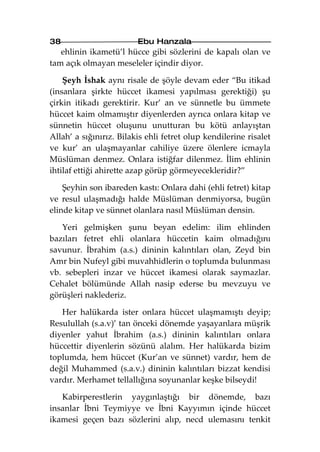 38                       Ebu Hanzala
   ehlinin ikametü’l hücce gibi sözlerini de kapalı olan ve
tam açık olmayan meseleler içindir diyor.

    Şeyh İshak aynı risale de şöyle devam eder “Bu itikad
(insanlara şirkte hüccet ikamesi yapılması gerektiği) şu
çirkin itikadı gerektirir. Kur’ an ve sünnetle bu ümmete
hüccet kaim olmamıştır diyenlerden ayrıca onlara kitap ve
sünnetin hüccet oluşunu unutturan bu kötü anlayıştan
Allah’ a sığınırız. Bilakis ehli fetret olup kendilerine risalet
ve kur’ an ulaşmayanlar cahiliye üzere ölenlere icmayla
Müslüman denmez. Onlara istiğfar dilenmez. İlim ehlinin
ihtilaf ettiği ahirette azap görüp görmeyecekleridir?”

    Şeyhin son ibareden kastı: Onlara dahi (ehli fetret) kitap
ve resul ulaşmadığı halde Müslüman denmiyorsa, bugün
elinde kitap ve sünnet olanlara nasıl Müslüman densin.

   Yeri gelmişken şunu beyan edelim: ilim ehlinden
bazıları fetret ehli olanlara hüccetin kaim olmadığını
savunur. İbrahim (a.s.) dininin kalıntıları olan, Zeyd bin
Amr bin Nufeyl gibi muvahhidlerin o toplumda bulunması
vb. sebepleri inzar ve hüccet ikamesi olarak saymazlar.
Cehalet bölümünde Allah nasip ederse bu mevzuyu ve
görüşleri naklederiz.

   Her halükarda ister onlara hüccet ulaşmamıştı deyip;
Resulullah (s.a.v)’ tan önceki dönemde yaşayanlara müşrik
diyenler yahut İbrahim (a.s.) dininin kalıntıları onlara
hüccettir diyenlerin sözünü alalım. Her halükarda bizim
toplumda, hem hüccet (Kur’an ve sünnet) vardır, hem de
değil Muhammed (s.a.v.) dininin kalıntıları bizzat kendisi
vardır. Merhamet tellallığına soyunanlar keşke bilseydi!

   Kabirperestlerin yaygınlaştığı bir dönemde, bazı
insanlar İbni Teymiyye ve İbni Kayyımın içinde hüccet
ikamesi geçen bazı sözlerini alıp, necd ulemasını tenkit
 