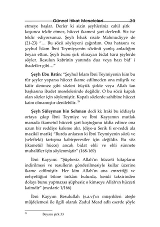 Güncel İtikat Meseleleri                  39
etmeye başlar. Derler ki sizin şeyhleriniz cahil şirk
koşunca tekfir etmez, hüccet ikamesi şart derlerdi. Siz ise
tekfir ediyorsunuz. Şeyh İshak risale Mahmudiyye de
(21-23) “… Bu sözü söyleyeni çağırdım. Ona hatasını ve
şeyhul İslam İbni Teymiyyenin sözünü yanlış anladığını
beyan ettim. Şeyh bunu şirk olmayan bidat türü şeylerde
söyler. Resulun kabrinin yanında dua veya bazı bid’ i
ibadetler gibi…”

   Şeyh Ebu Batin: “Şeyhul İslam İbni Teymiyenin kim bu
tür şeyler yaparsa hüccet ikame edilmeden ona müşrik ve
kâfir denmez gibi sözleri büyük şirkte veya Allah tan
başkasına ibadet meselelerinde değildir. O bu sözü kapalı
olan sözler için söylemiştir. Kapalı sözlerde sahibine hüccet
kaim olmamıştır denilebilir. 26

    Şeyh Süleyman bin Sehman dedi ki; Iraki bu iddiayla
ortaya çıkıp İbni Teymiye ve İbni Kayyımın mutlak
manada ikametul hücceti şart koştuğunu iddia edince ona
uzun bir reddiye kaleme alır. (diye-u Serik fi er-reddi ala
mazikil marik) “Burda anlarsın ki İbni Teymiyenin sözü ve
(selefteki) tartışma kabirperestler için değildir. Bu söz
(ikametül hücce) ancak bidat ehli ve ehli sünnete
muhalifler için söylenmiştir” (168-169)

   İbni Kayyım: “Şüphesiz Allah’ın hücceti kitapların
indirilmesi ve resullerin gönderilmesiyle kullar üzerine
ikame edilmiştir. Her kim Allah’ın ona emrettiği ve
nehyettiğini bilme imkânı bulurda, kendi taksirinden
dolayı bunu yapmazsa şüphesiz o kimseye Allah‘ın hücceti
kaimdir” (medaric 1/166)

  İbni Kayyım Resulullah (s.a.v)’ın müşrikleri ateşle
müjdelemesi ile ilgili olarak Zadul Mead adlı eserde şöyle

26
         Beyanı şirk 33
 
