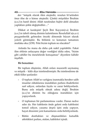 40                       Ebu Hanzala
    der “müşrik olarak ölen ateştedir, resulun bi’setinden
önce ölse de o kimse ateştedir. Çünkü müşrikler İbrahim
(a.s.)’ın hanif dinini Allah tarafından hiçbir delil almadan
yaptıkları şirkle değiştirdiler…”

    Dikkat et kardeşim! Şeyh İbni Kayyım(r.a) İbrahim
(a.s.)’ın tahrif olmuş dininin kalıntılarını Resulullah’a(s.a.v)
peygamberlik gelmeden önceki dönemde hüccet olarak
yeterli görmüştür. Bu bölümü ve konunun tamamını
mutlaka oku (3/59) Peki bizim toplum ne olacaktır?

    Aslında bu mana da daha çok nakil yapılabilir. Fakat
ilim ehlinin anlayışına değer verdiğini iddia eden, “bizim
gibi cahiller bu meselelerde konuşamaz” diyenlere kâfidir
inşallah.

     Bir benzetme:

   Bir toplum düşünün, Allah onları mazeretli saymamış
ve müşrik - kâfir diye isimlendirmiştir. Bu isimlendirme de
etkili fiiller şunlardır:

     -   O toplum Allah’ın varlığına inanmakla beraber salih
         insanlar olduklarına inandıkları putlara ibadetlerini
         sarf ediyor, onlardan fayda ve zarar bekliyorlardı.
         Bunu asla müşrik olmak adına değil, İbrahim
         (a.s.)’ın dininin bu olduğuna inandıkları için
         yapıyorlardı.

     -   O toplumun bir parlamentosu vardır. Darun nedve
         adın da. Her kabilenin önde geleni orda kabilesini
         temsil ediyor, yasama (teşri) işini orda yapıyor,
         hayat düzenini yeni kanunlarını orda belirliyorlardı.

     -   Bütün dostlukları ve düşmanlıkları kutsallık
         atfettikleri putları, ataları, kabileleri içindi.
 