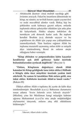 Güncel İtikat Meseleleri                 41
     -   Ahlaksızlık (kumar- zina) mubah sayıldığı gibi
         övünme aracıydı. Fakat bu insanların döneminde ne
         kitap, ne sünnet, ne tevhidi basım yapan yayınevleri
         ve nede muvahhid alimler vardı. Birkaç kişi bu
         şirklerden uzak kalmaya gayret ediyor, onlarda
         toplumda etkisiz şahsiyetler oldukları için arka plan
         da kalıyorlardı. Hakka ulaşma imkânları da
         neredeyse yok denecek kadar azdı. Bu toplum
         kendini İbrahim (a.s) dininde sayıyor ve bu
         yaptıklarını da Allah için yapıp ona yaklaştıklarını
         zannediyorlardı. Tüm bunlara rağmen Allah bu
         toplumu mazeretli saymamış, onları kâfir ve müşrik
         diye isimlendirmiş, Resul de onların ateşte
         olduğunu haber vermiştir.

    “Kitap ehlinden ve putperestlerden küfre kayanlar
kendilerine açık delil gelinceye kadar üzerinde
bulunduklarından ayrılacak değillerdi.” (Beyyine 1)

   “Onlara, Kitaplarını doğrulayıcı olarak Allah
katından bir Kitap geldiğinde (onu inkâr ettiler.) Hâlbuki
o Kitapla daha önce müşrikler üzerinde yardım ümit
ederlerdi. Ne zaman ki tanıdıkları Hak onlara geldi, onu
inkâr ettiler. Kâfirlerin üzerinde Allah'ın laneti vardır.”
(Bakara 89)

    Dikkat edilirse Allah o toplumu iki ayette de kâfir diye
isimlendirmiştir. Resulullah (s.a.v.): Babasının durumunu
soran adama “benim babamda senin babanda ateştedir”
(Müslim), yine bir Müslüman hangi müşriğin kabrine
uğrarsa Muhammed (s.a.v)’in onu ateşle müjdelediğini
söylemesini isteyerek, onların ateş ehli olduklarını
bildirmiştir.27


27
           Taberani, Albani silsile-i sahiha
 