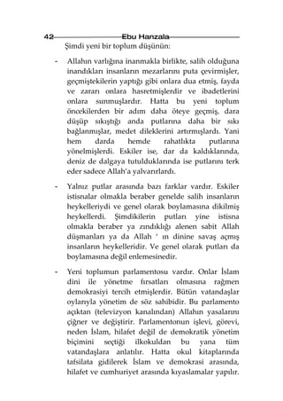 42                       Ebu Hanzala
         Şimdi yeni bir toplum düşünün:

     -   Allahın varlığına inanmakla birlikte, salih olduğuna
         inandıkları insanların mezarlarını puta çevirmişler,
         geçmiştekilerin yaptığı gibi onlara dua etmiş, fayda
         ve zararı onlara hasretmişlerdir ve ibadetlerini
         onlara sunmuşlardır. Hatta bu yeni toplum
         öncekilerden bir adım daha öteye geçmiş, dara
         düşüp sıkıştığı anda putlarına daha bir sıkı
         bağlanmışlar, medet dileklerini artırmışlardı. Yani
         hem     darda      hemde      rahatlıkta    putlarına
         yönelmişlerdi. Eskiler ise, dar da kaldıklarında,
         deniz de dalgaya tutulduklarında ise putlarını terk
         eder sadece Allah’a yalvarırlardı.

     -   Yalnız putlar arasında bazı farklar vardır. Eskiler
         istisnalar olmakla beraber genelde salih insanların
         heykelleriydi ve genel olarak boylamasına dikilmiş
         heykellerdi. Şimdikilerin putları yine istisna
         olmakla beraber ya zındıklığı alenen sabit Allah
         düşmanları ya da Allah ‘ ın dinine savaş açmış
         insanların heykelleridir. Ve genel olarak putları da
         boylamasına değil enlemesinedir.

     -   Yeni toplumun parlamentosu vardır. Onlar İslam
         dini ile yönetme fırsatları olmasına rağmen
         demokrasiyi tercih etmişlerdir. Bütün vatandaşlar
         oylarıyla yönetim de söz sahibidir. Bu parlamento
         açıktan (televizyon kanalından) Allahın yasalarını
         çiğner ve değiştirir. Parlamentonun işlevi, görevi,
         neden İslam, hilafet değil de demokratik yönetim
         biçimini seçtiği ilkokuldan bu yana tüm
         vatandaşlara anlatılır. Hatta okul kitaplarında
         tafsilata gidilerek İslam ve demokrasi arasında,
         hilafet ve cumhuriyet arasında kıyaslamalar yapılır.
 